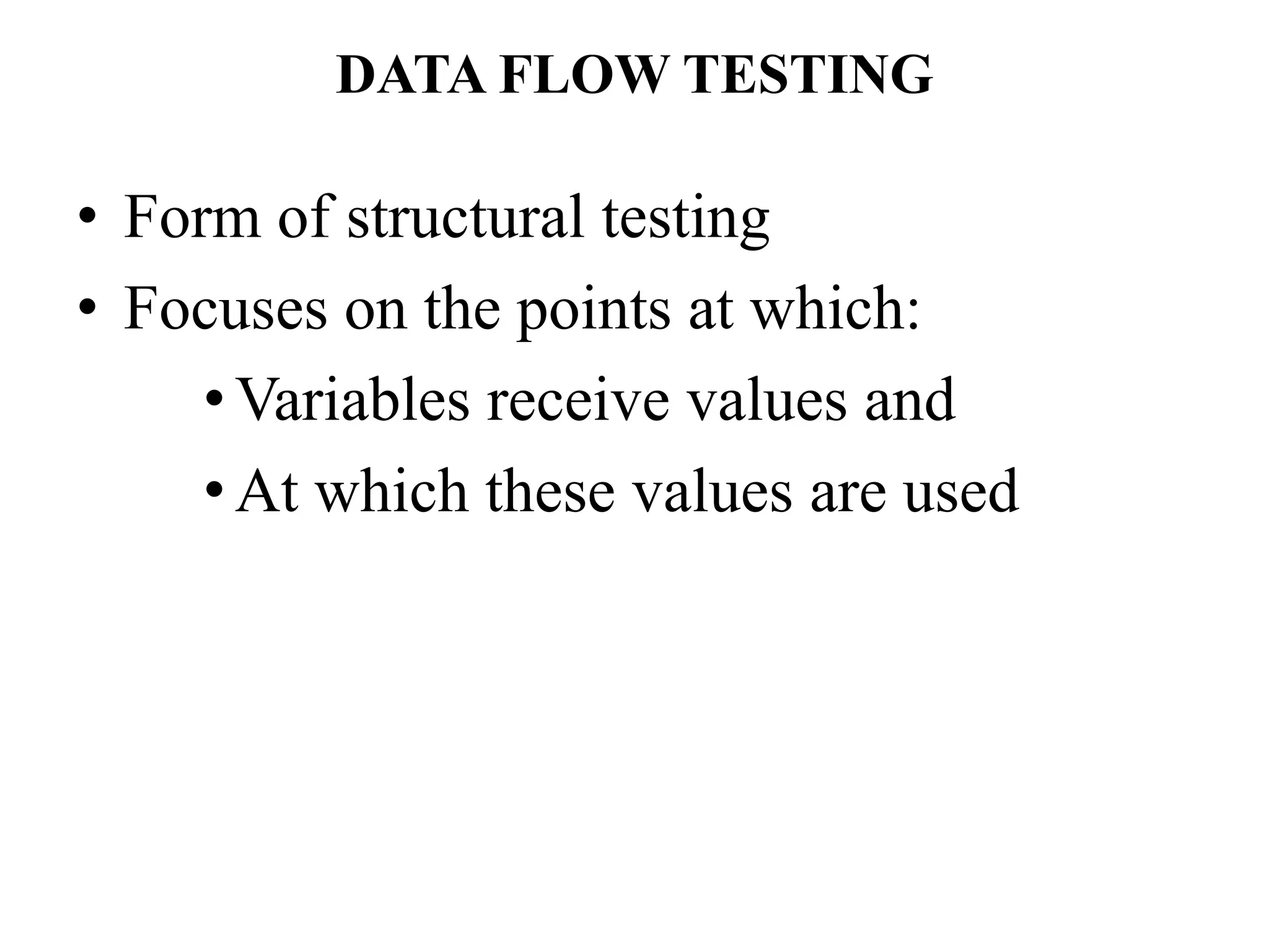 DATA FLOW TESTING
• Form of structural testing
• Focuses on the points at which:
•Variables receive values and
•At which these values are used
 
