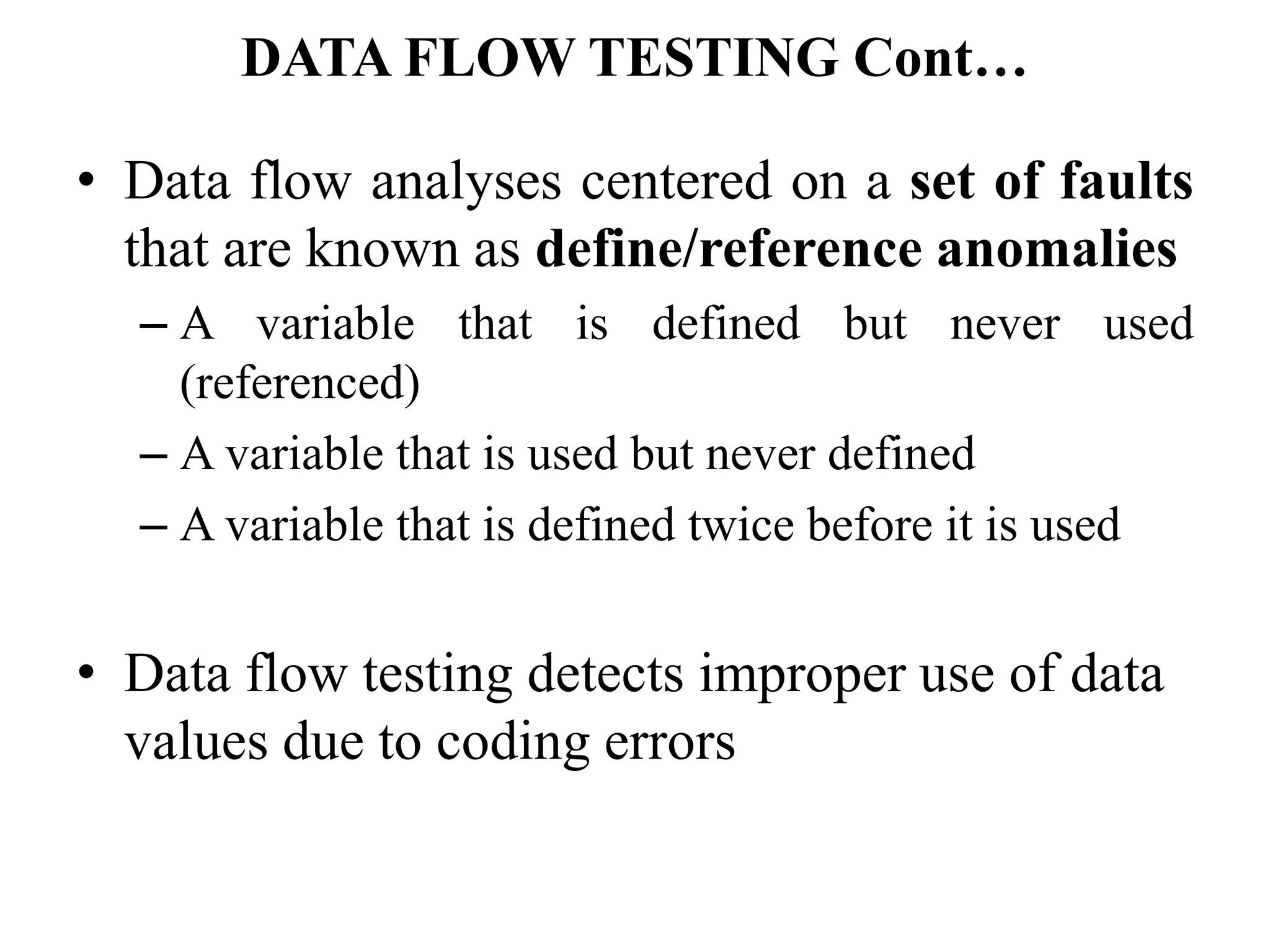 • Data flow analyses centered on a set of faults
that are known as define/reference anomalies
– A variable that is defined but never used
(referenced)
– A variable that is used but never defined
– A variable that is defined twice before it is used
• Data flow testing detects improper use of data
values due to coding errors
DATA FLOW TESTING Cont…
 