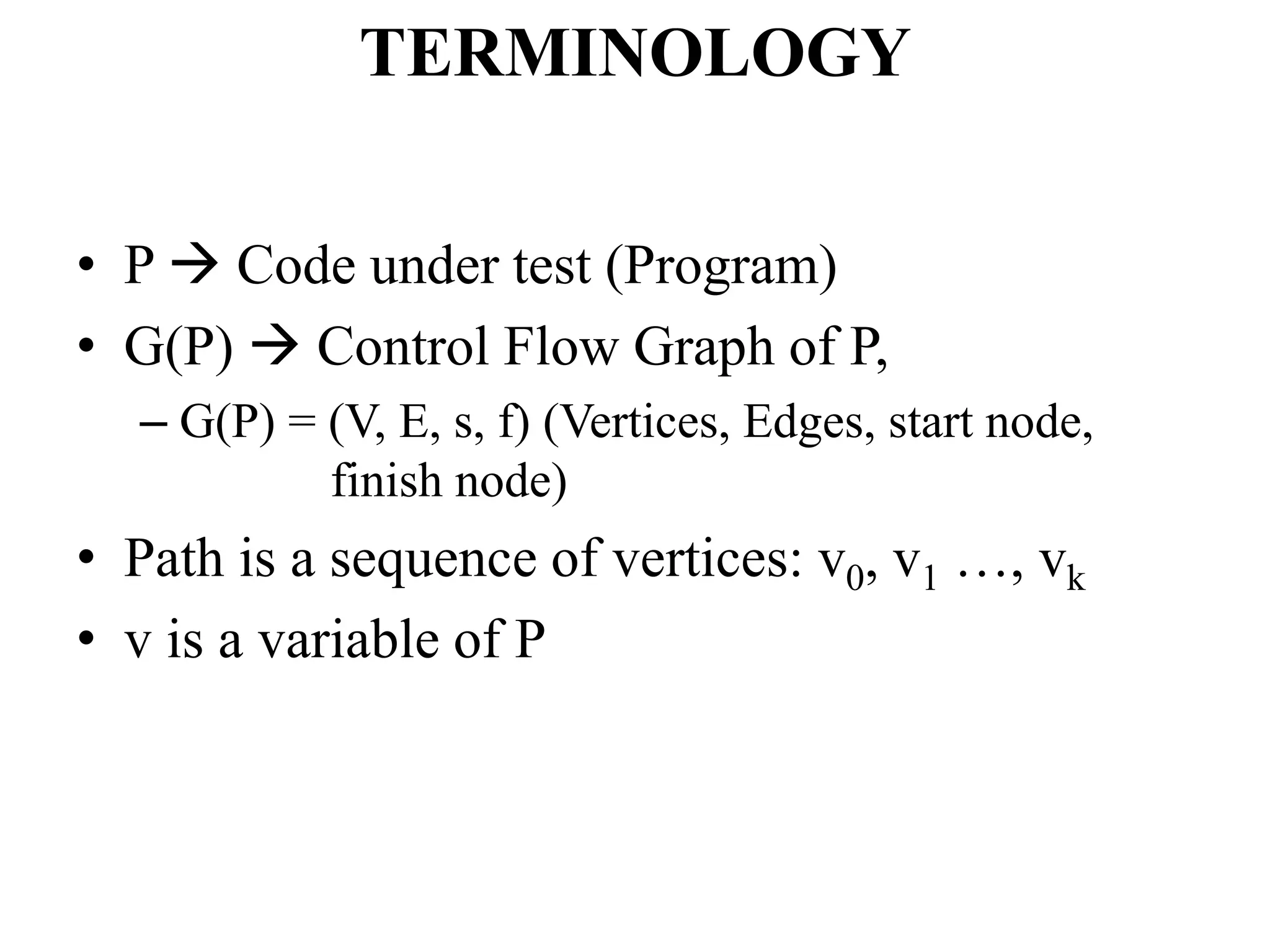 TERMINOLOGY
• P  Code under test (Program)
• G(P)  Control Flow Graph of P,
– G(P) = (V, E, s, f) (Vertices, Edges, start node,
finish node)
• Path is a sequence of vertices: v0, v1 …, vk
• v is a variable of P
 