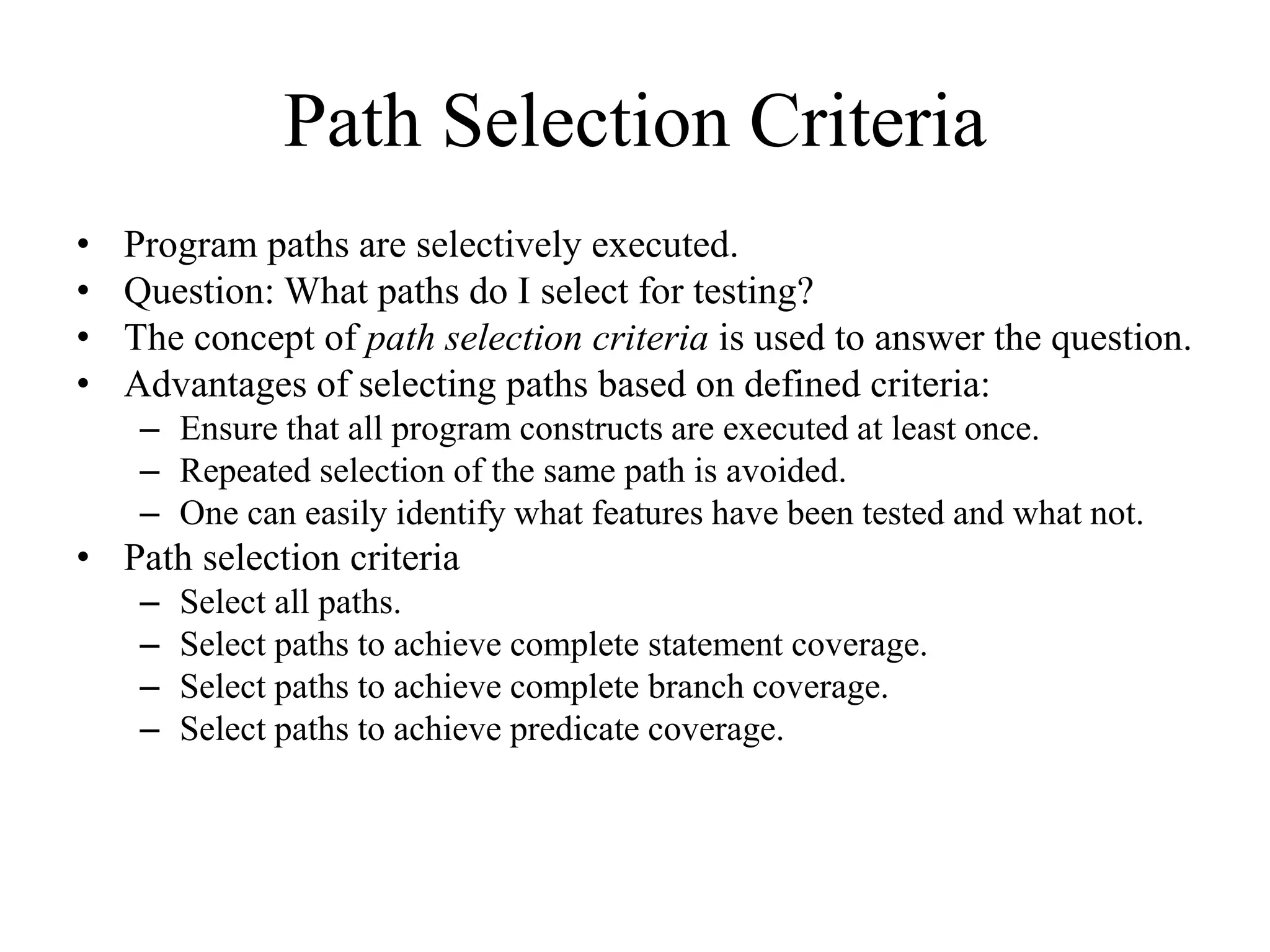 Path Selection Criteria
• Program paths are selectively executed.
• Question: What paths do I select for testing?
• The concept of path selection criteria is used to answer the question.
• Advantages of selecting paths based on defined criteria:
– Ensure that all program constructs are executed at least once.
– Repeated selection of the same path is avoided.
– One can easily identify what features have been tested and what not.
• Path selection criteria
– Select all paths.
– Select paths to achieve complete statement coverage.
– Select paths to achieve complete branch coverage.
– Select paths to achieve predicate coverage.
 