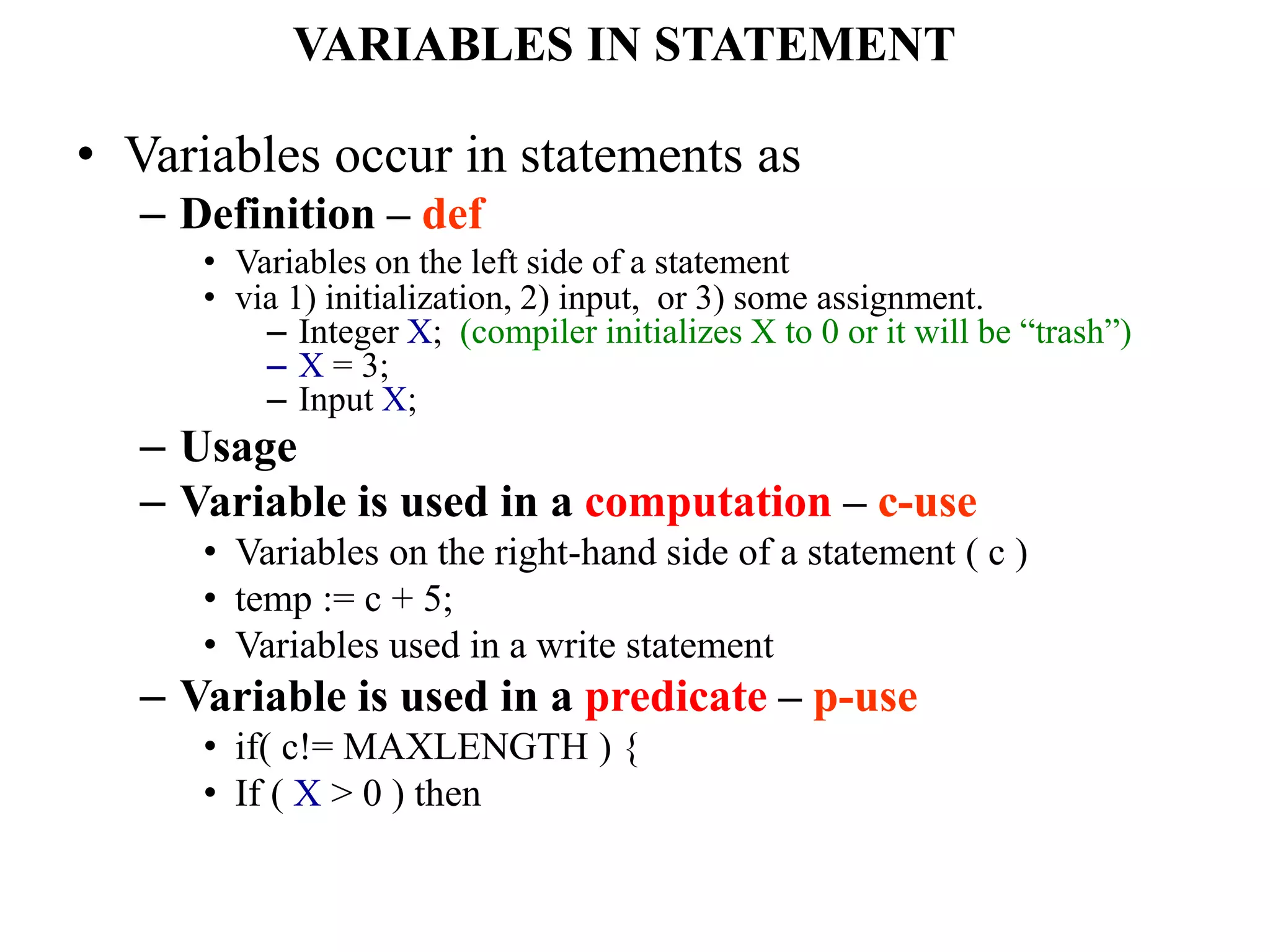 VARIABLES IN STATEMENT
• Variables occur in statements as
– Definition – def
• Variables on the left side of a statement
• via 1) initialization, 2) input, or 3) some assignment.
– Integer X; (compiler initializes X to 0 or it will be “trash”)
– X = 3;
– Input X;
– Usage
– Variable is used in a computation – c-use
• Variables on the right-hand side of a statement ( c )
• temp := c + 5;
• Variables used in a write statement
– Variable is used in a predicate – p-use
• if( c!= MAXLENGTH ) {
• If ( X > 0 ) then
 