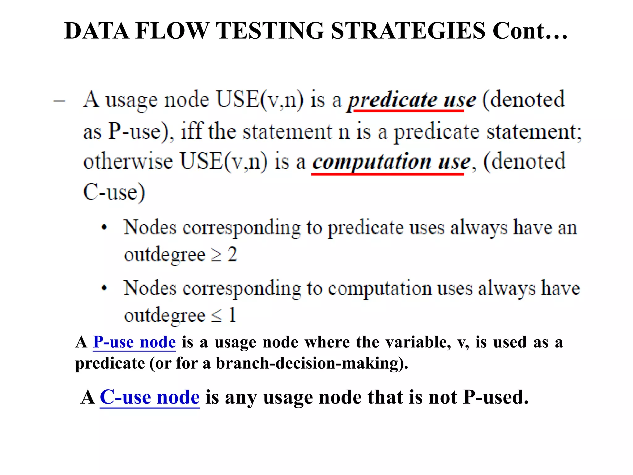 DATA FLOW TESTING STRATEGIES Cont…
A P-use node is a usage node where the variable, v, is used as a
predicate (or for a branch-decision-making).
A C-use node is any usage node that is not P-used.
 