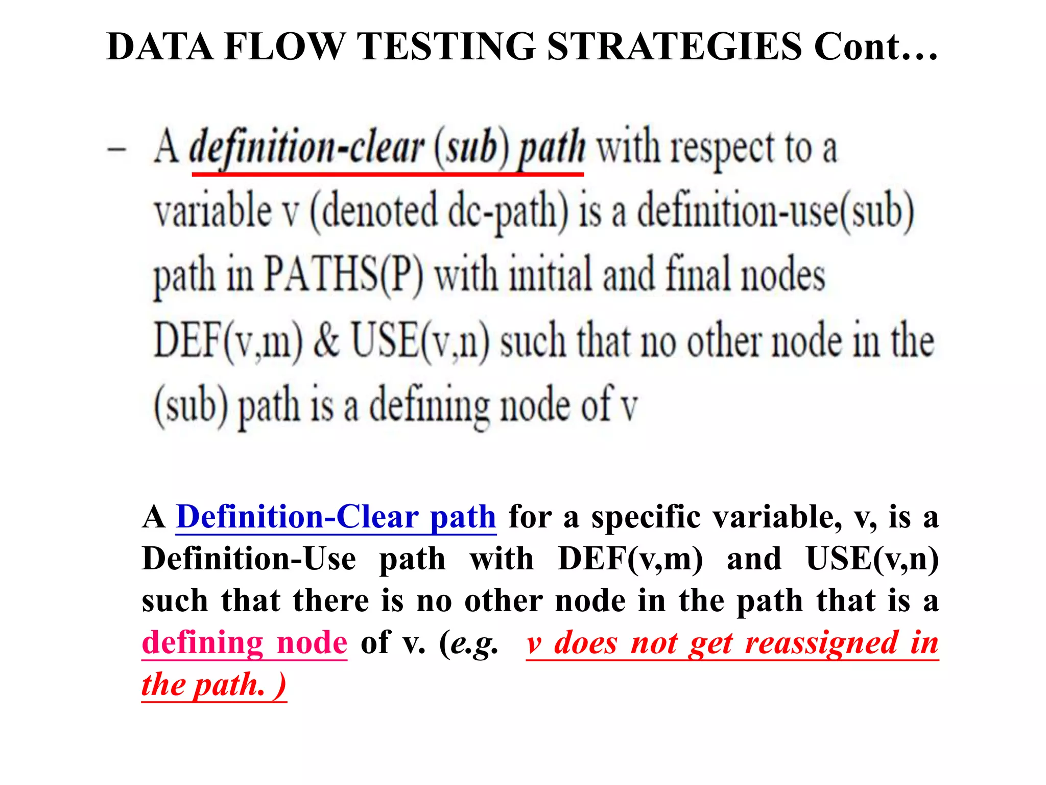 DATA FLOW TESTING STRATEGIES Cont…
A Definition-Clear path for a specific variable, v, is a
Definition-Use path with DEF(v,m) and USE(v,n)
such that there is no other node in the path that is a
defining node of v. (e.g. v does not get reassigned in
the path. )
 
