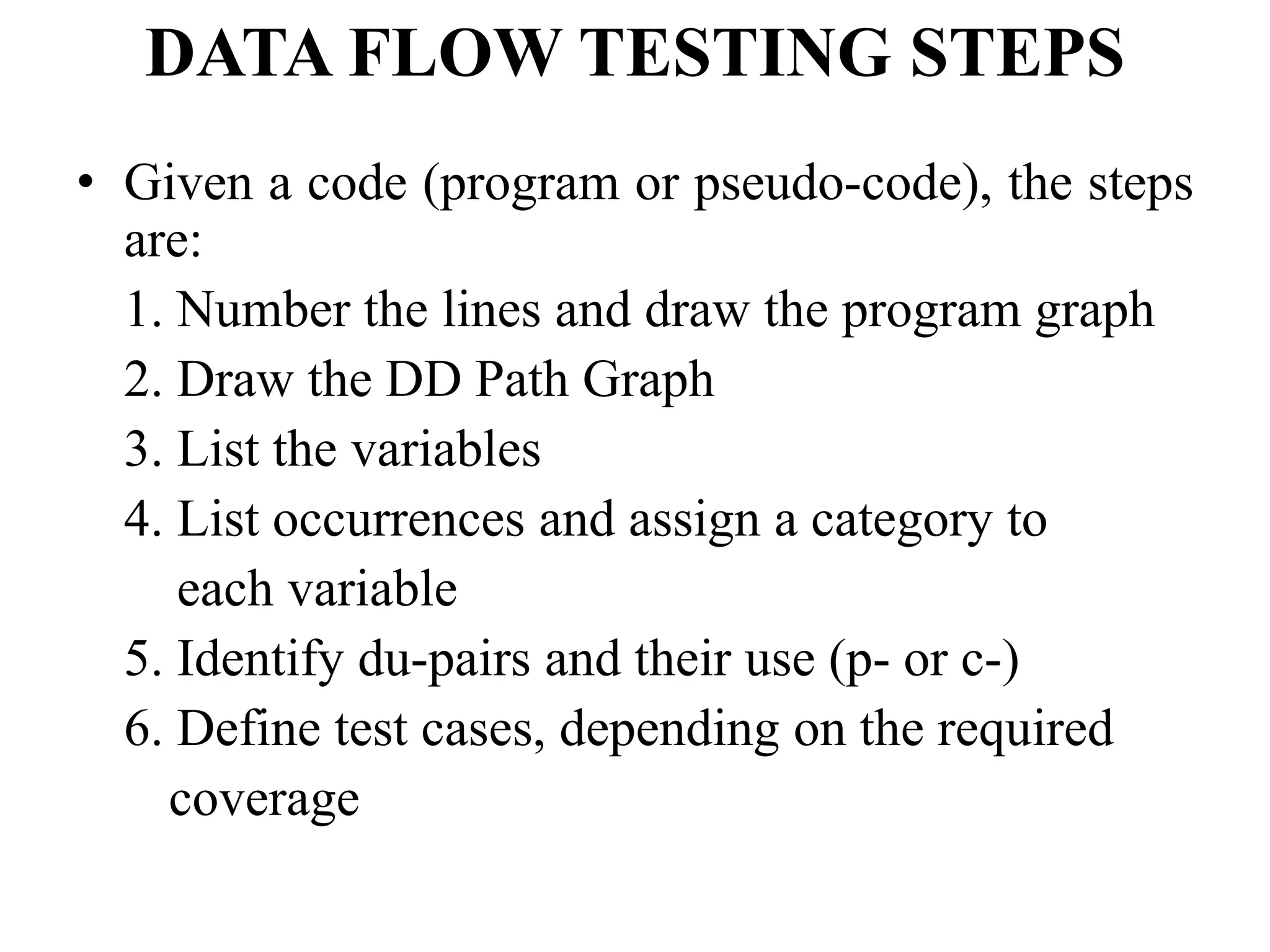 DATA FLOW TESTING STEPS
• Given a code (program or pseudo-code), the steps
are:
1. Number the lines and draw the program graph
2. Draw the DD Path Graph
3. List the variables
4. List occurrences and assign a category to
each variable
5. Identify du-pairs and their use (p- or c-)
6. Define test cases, depending on the required
coverage
 
