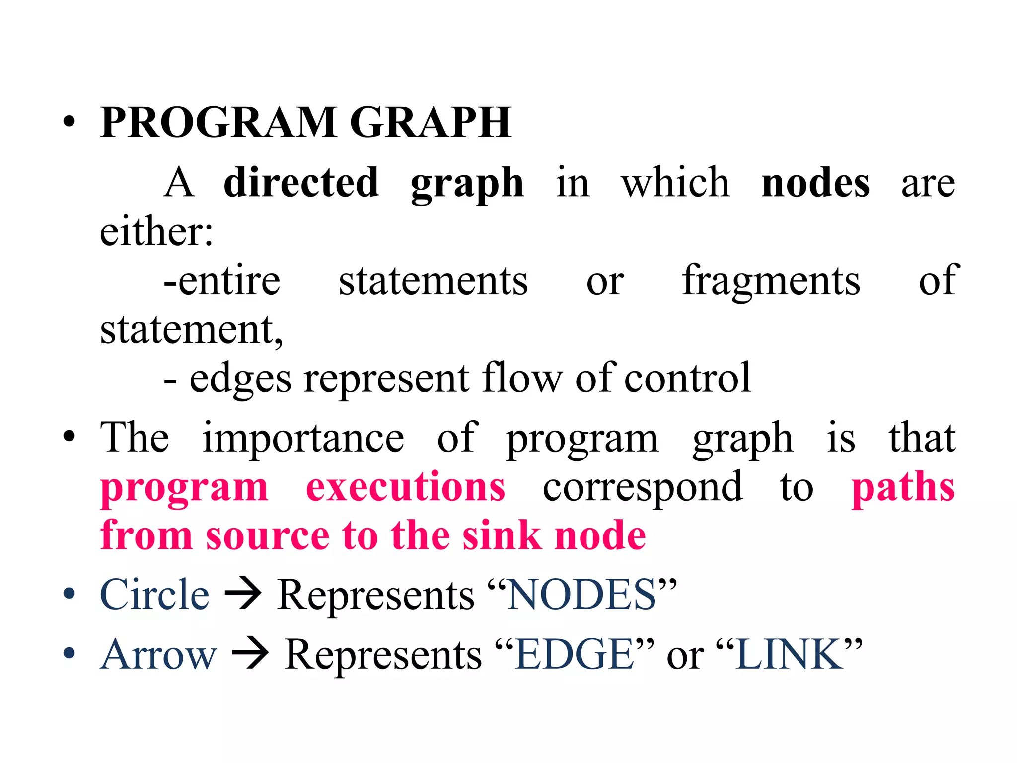• PROGRAM GRAPH
A directed graph in which nodes are
either:
-entire statements or fragments of
statement,
- edges represent flow of control
• The importance of program graph is that
program executions correspond to paths
from source to the sink node
• Circle  Represents “NODES”
• Arrow  Represents “EDGE” or “LINK”
 
