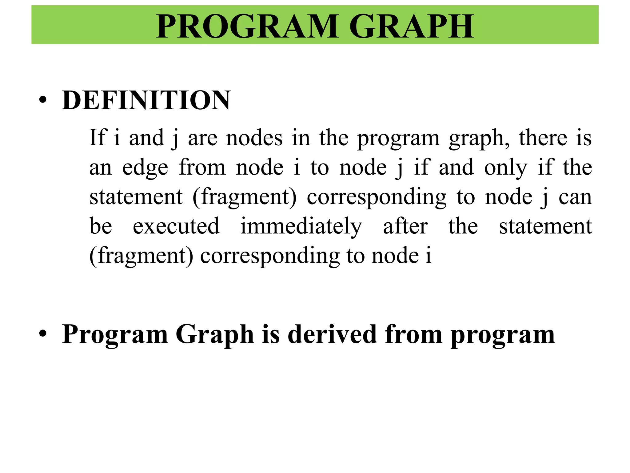 PROGRAM GRAPH
• DEFINITION
If i and j are nodes in the program graph, there is
an edge from node i to node j if and only if the
statement (fragment) corresponding to node j can
be executed immediately after the statement
(fragment) corresponding to node i
• Program Graph is derived from program
 