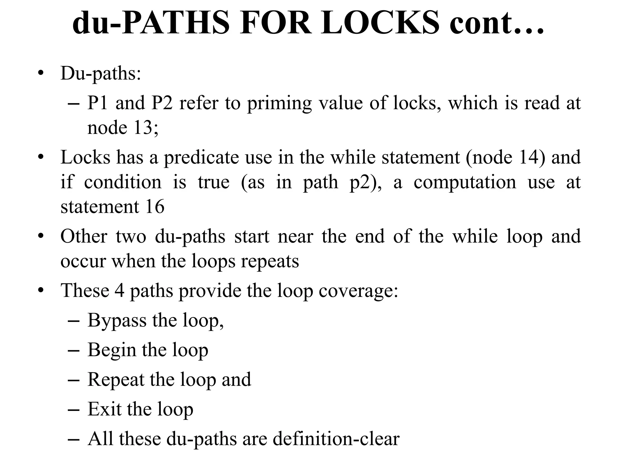 du-PATHS FOR LOCKS cont…
• Du-paths:
– P1 and P2 refer to priming value of locks, which is read at
node 13;
• Locks has a predicate use in the while statement (node 14) and
if condition is true (as in path p2), a computation use at
statement 16
• Other two du-paths start near the end of the while loop and
occur when the loops repeats
• These 4 paths provide the loop coverage:
– Bypass the loop,
– Begin the loop
– Repeat the loop and
– Exit the loop
– All these du-paths are definition-clear
 