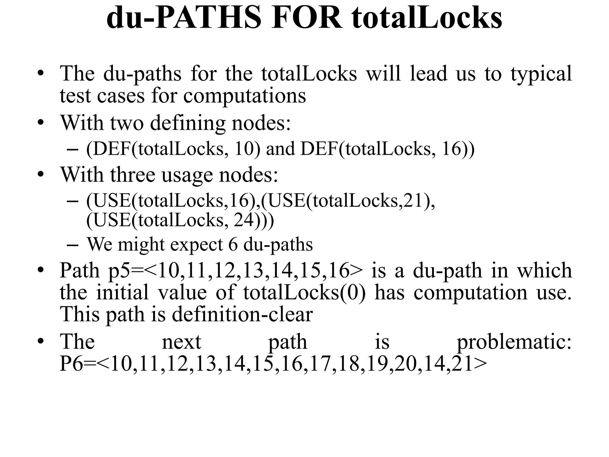 du-PATHS FOR totalLocks
• The du-paths for the totalLocks will lead us to typical
test cases for computations
• With two defining nodes:
– (DEF(totalLocks, 10) and DEF(totalLocks, 16))
• With three usage nodes:
– (USE(totalLocks,16),(USE(totalLocks,21),
(USE(totalLocks, 24)))
– We might expect 6 du-paths
• Path p5=<10,11,12,13,14,15,16> is a du-path in which
the initial value of totalLocks(0) has computation use.
This path is definition-clear
• The next path is problematic:
P6=<10,11,12,13,14,15,16,17,18,19,20,14,21>
 