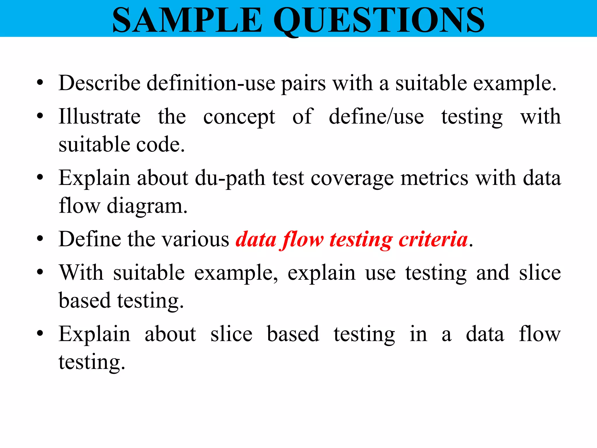 SAMPLE QUESTIONS
• Describe definition-use pairs with a suitable example.
• Illustrate the concept of define/use testing with
suitable code.
• Explain about du-path test coverage metrics with data
flow diagram.
• Define the various data flow testing criteria.
• With suitable example, explain use testing and slice
based testing.
• Explain about slice based testing in a data flow
testing.
 