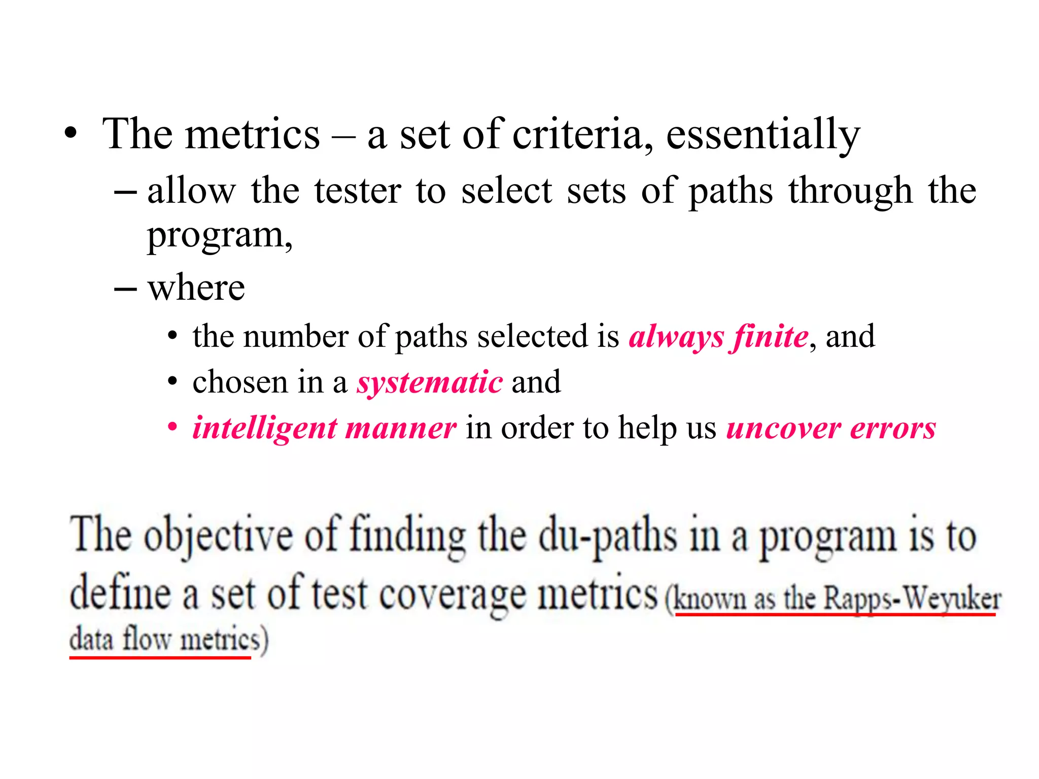 • The metrics – a set of criteria, essentially
– allow the tester to select sets of paths through the
program,
– where
• the number of paths selected is always finite, and
• chosen in a systematic and
• intelligent manner in order to help us uncover errors
 
