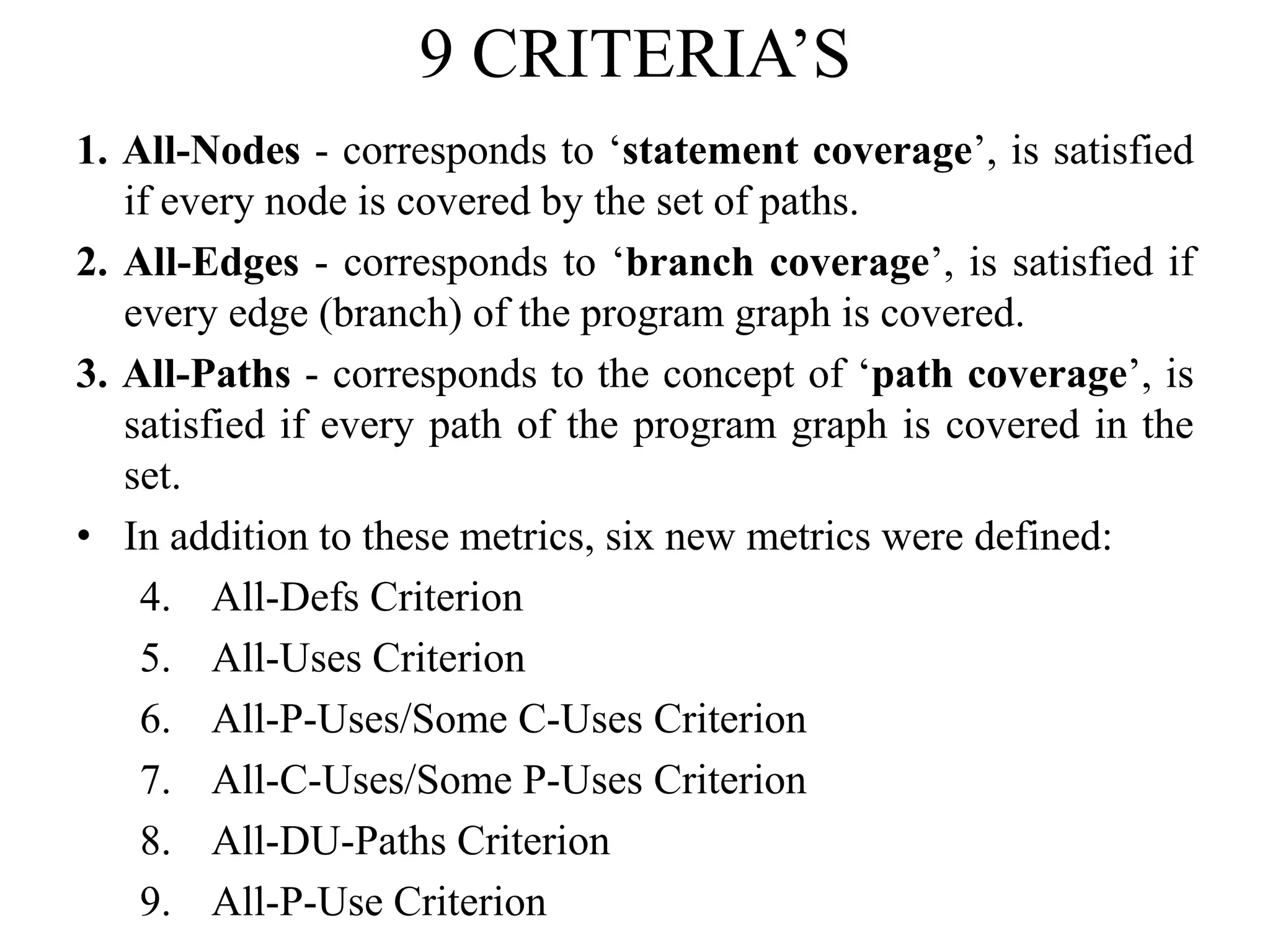 9 CRITERIA’S
1. All-Nodes - corresponds to ‘statement coverage’, is satisfied
if every node is covered by the set of paths.
2. All-Edges - corresponds to ‘branch coverage’, is satisfied if
every edge (branch) of the program graph is covered.
3. All-Paths - corresponds to the concept of ‘path coverage’, is
satisfied if every path of the program graph is covered in the
set.
• In addition to these metrics, six new metrics were defined:
4. All-Defs Criterion
5. All-Uses Criterion
6. All-P-Uses/Some C-Uses Criterion
7. All-C-Uses/Some P-Uses Criterion
8. All-DU-Paths Criterion
9. All-P-Use Criterion
 