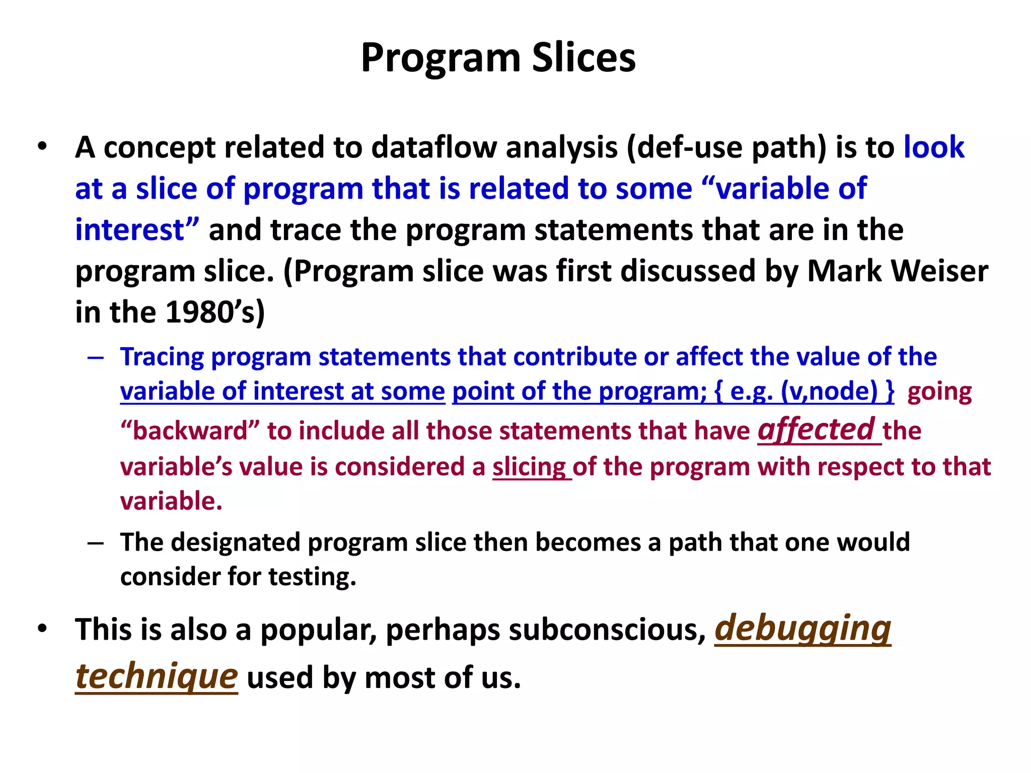 Program Slices
• A concept related to dataflow analysis (def-use path) is to look
at a slice of program that is related to some “variable of
interest” and trace the program statements that are in the
program slice. (Program slice was first discussed by Mark Weiser
in the 1980’s)
– Tracing program statements that contribute or affect the value of the
variable of interest at some point of the program; { e.g. (v,node) } going
“backward” to include all those statements that have affected the
variable’s value is considered a slicing of the program with respect to that
variable.
– The designated program slice then becomes a path that one would
consider for testing.
• This is also a popular, perhaps subconscious, debugging
technique used by most of us.
 