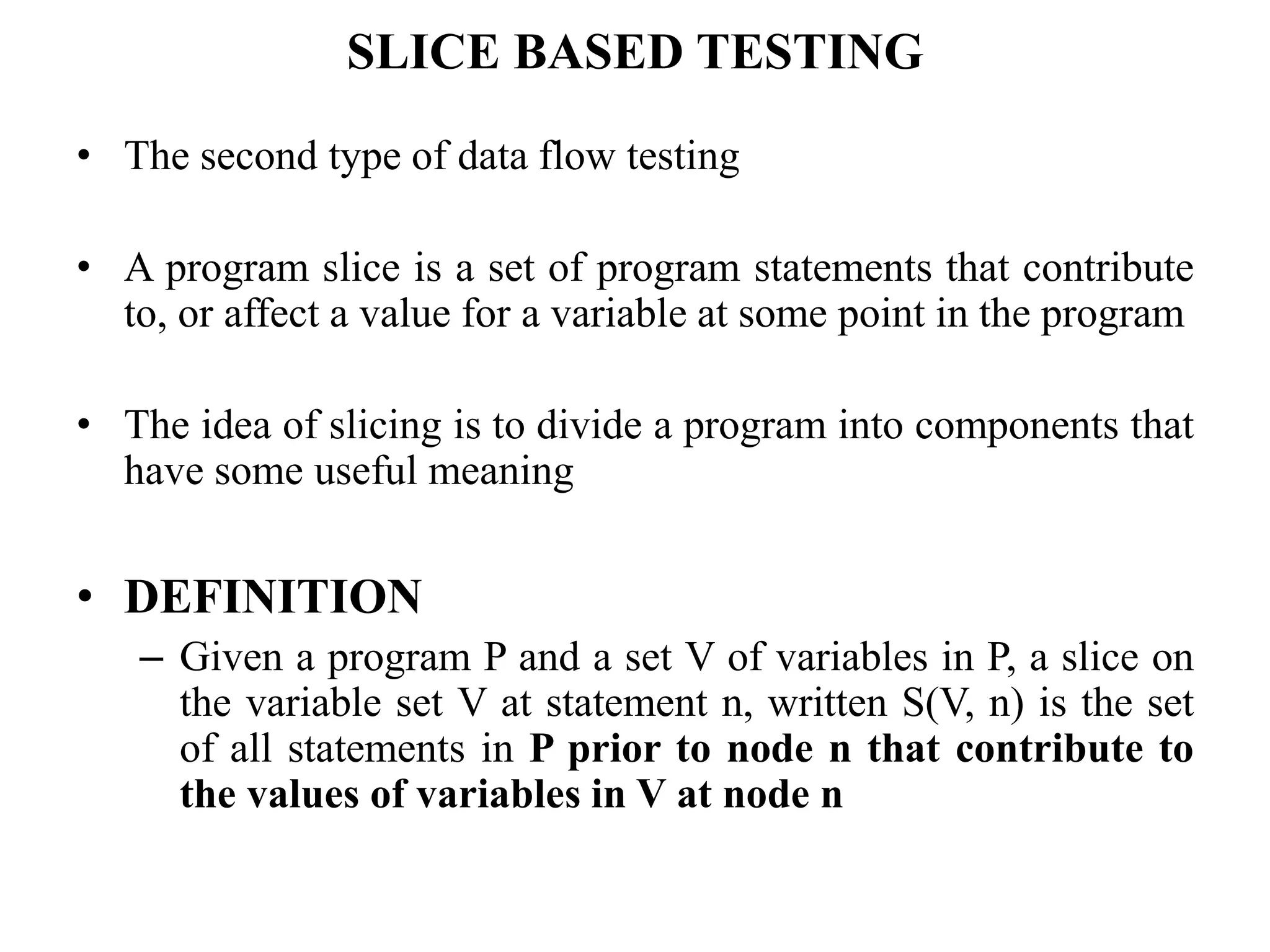 SLICE BASED TESTING
• The second type of data flow testing
• A program slice is a set of program statements that contribute
to, or affect a value for a variable at some point in the program
• The idea of slicing is to divide a program into components that
have some useful meaning
• DEFINITION
– Given a program P and a set V of variables in P, a slice on
the variable set V at statement n, written S(V, n) is the set
of all statements in P prior to node n that contribute to
the values of variables in V at node n
 