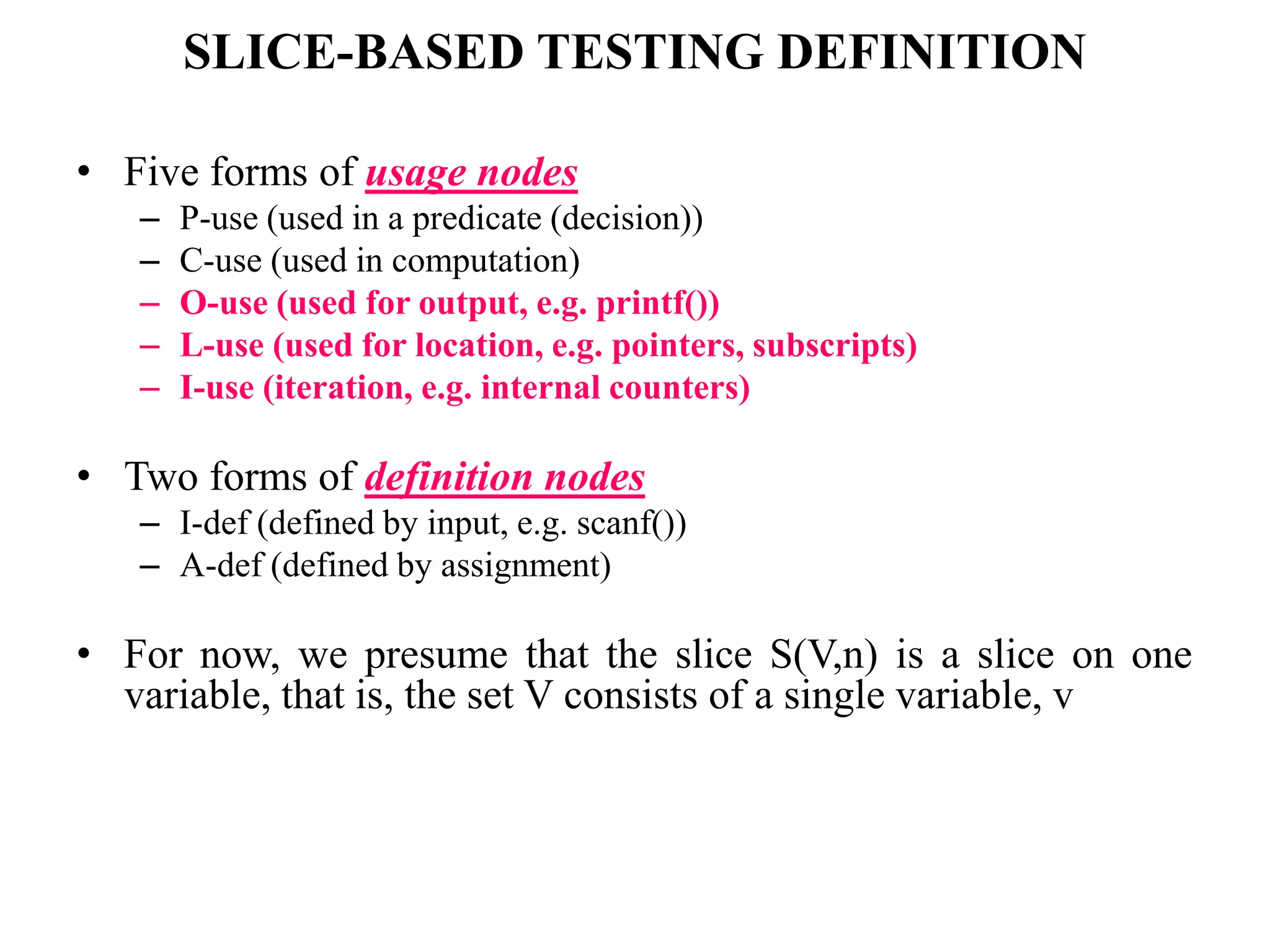 SLICE-BASED TESTING DEFINITION
• Five forms of usage nodes
– P-use (used in a predicate (decision))
– C-use (used in computation)
– O-use (used for output, e.g. printf())
– L-use (used for location, e.g. pointers, subscripts)
– I-use (iteration, e.g. internal counters)
• Two forms of definition nodes
– I-def (defined by input, e.g. scanf())
– A-def (defined by assignment)
• For now, we presume that the slice S(V,n) is a slice on one
variable, that is, the set V consists of a single variable, v
 