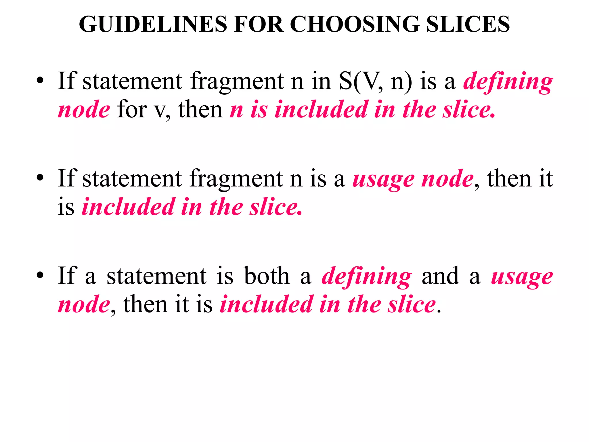 GUIDELINES FOR CHOOSING SLICES
• If statement fragment n in S(V, n) is a defining
node for v, then n is included in the slice.
• If statement fragment n is a usage node, then it
is included in the slice.
• If a statement is both a defining and a usage
node, then it is included in the slice.
 