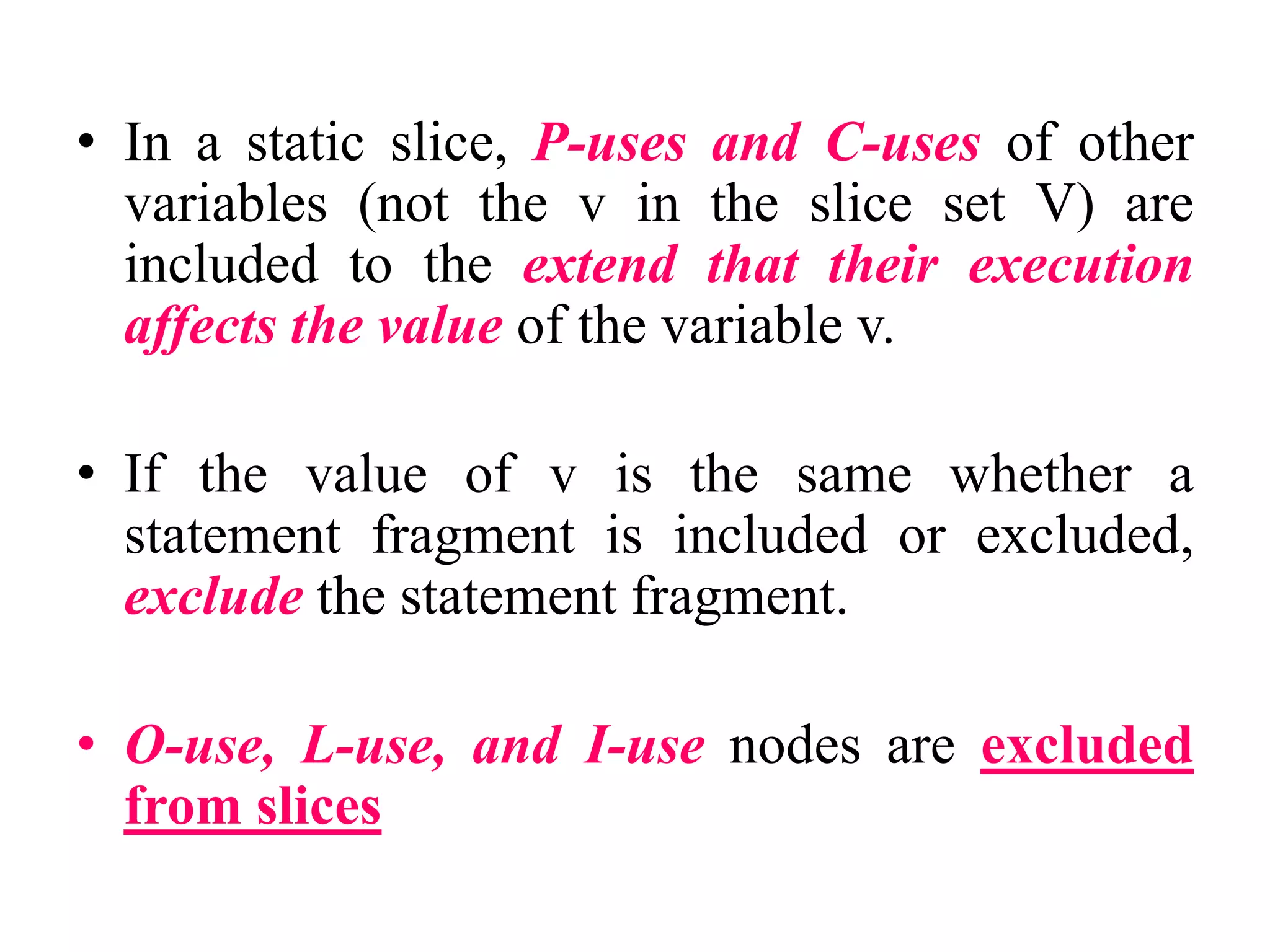 • In a static slice, P-uses and C-uses of other
variables (not the v in the slice set V) are
included to the extend that their execution
affects the value of the variable v.
• If the value of v is the same whether a
statement fragment is included or excluded,
exclude the statement fragment.
• O-use, L-use, and I-use nodes are excluded
from slices
 