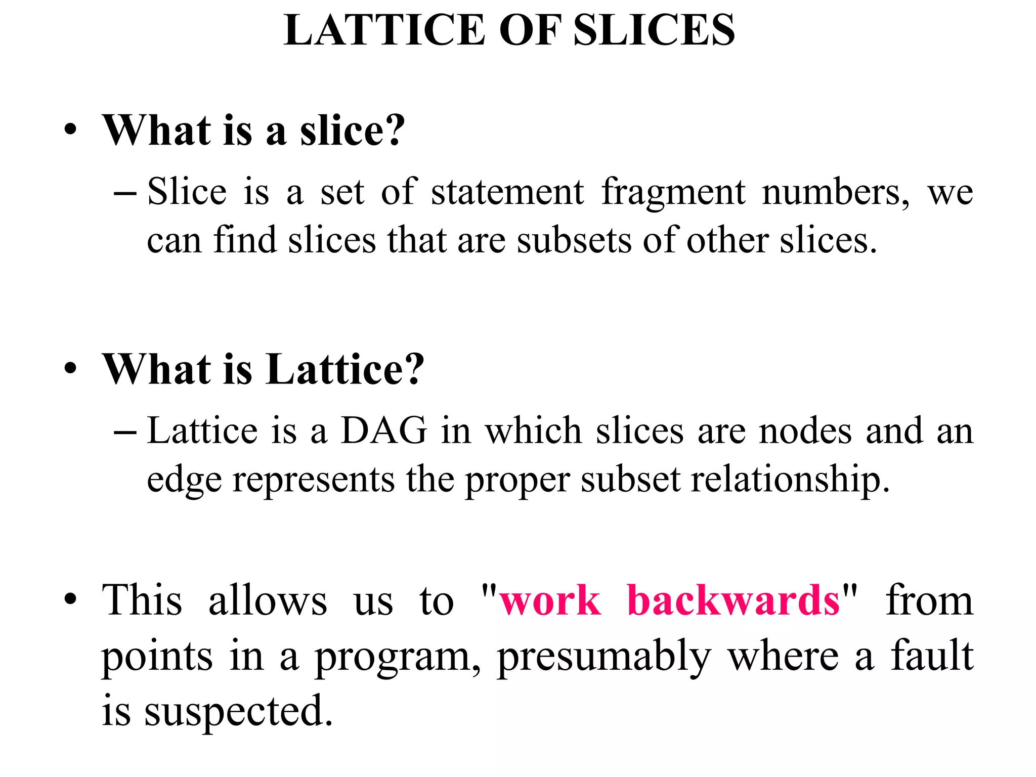 LATTICE OF SLICES
• What is a slice?
– Slice is a set of statement fragment numbers, we
can find slices that are subsets of other slices.
• What is Lattice?
– Lattice is a DAG in which slices are nodes and an
edge represents the proper subset relationship.
• This allows us to "work backwards" from
points in a program, presumably where a fault
is suspected.
 