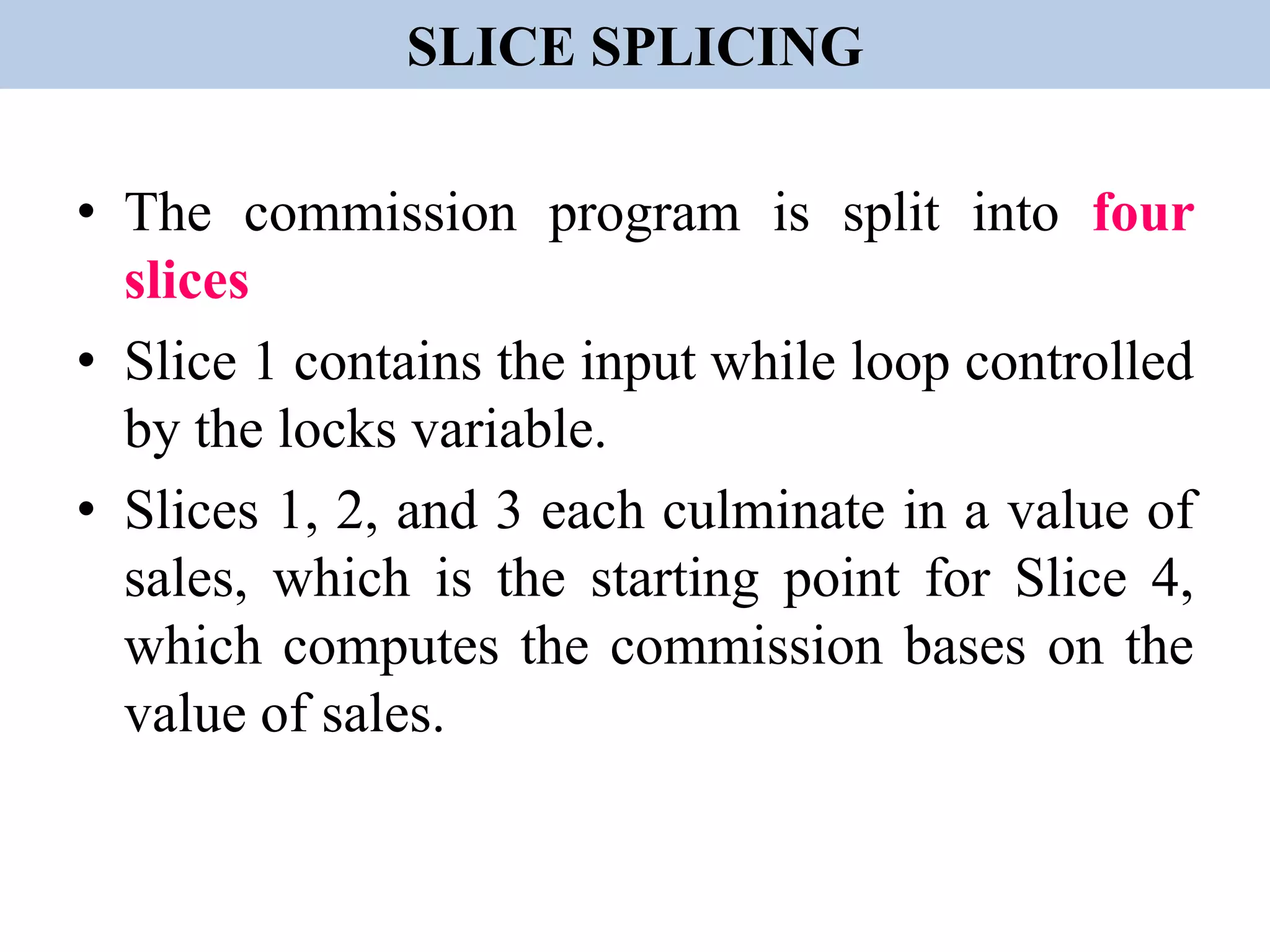 SLICE SPLICING
• The commission program is split into four
slices
• Slice 1 contains the input while loop controlled
by the locks variable.
• Slices 1, 2, and 3 each culminate in a value of
sales, which is the starting point for Slice 4,
which computes the commission bases on the
value of sales.
 