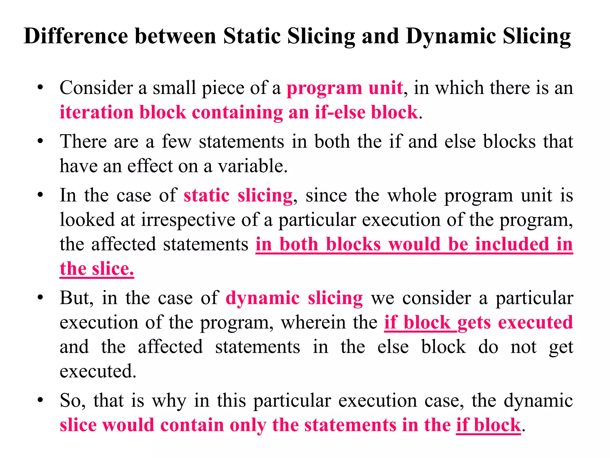 Difference between Static Slicing and Dynamic Slicing
• Consider a small piece of a program unit, in which there is an
iteration block containing an if-else block.
• There are a few statements in both the if and else blocks that
have an effect on a variable.
• In the case of static slicing, since the whole program unit is
looked at irrespective of a particular execution of the program,
the affected statements in both blocks would be included in
the slice.
• But, in the case of dynamic slicing we consider a particular
execution of the program, wherein the if block gets executed
and the affected statements in the else block do not get
executed.
• So, that is why in this particular execution case, the dynamic
slice would contain only the statements in the if block.
 