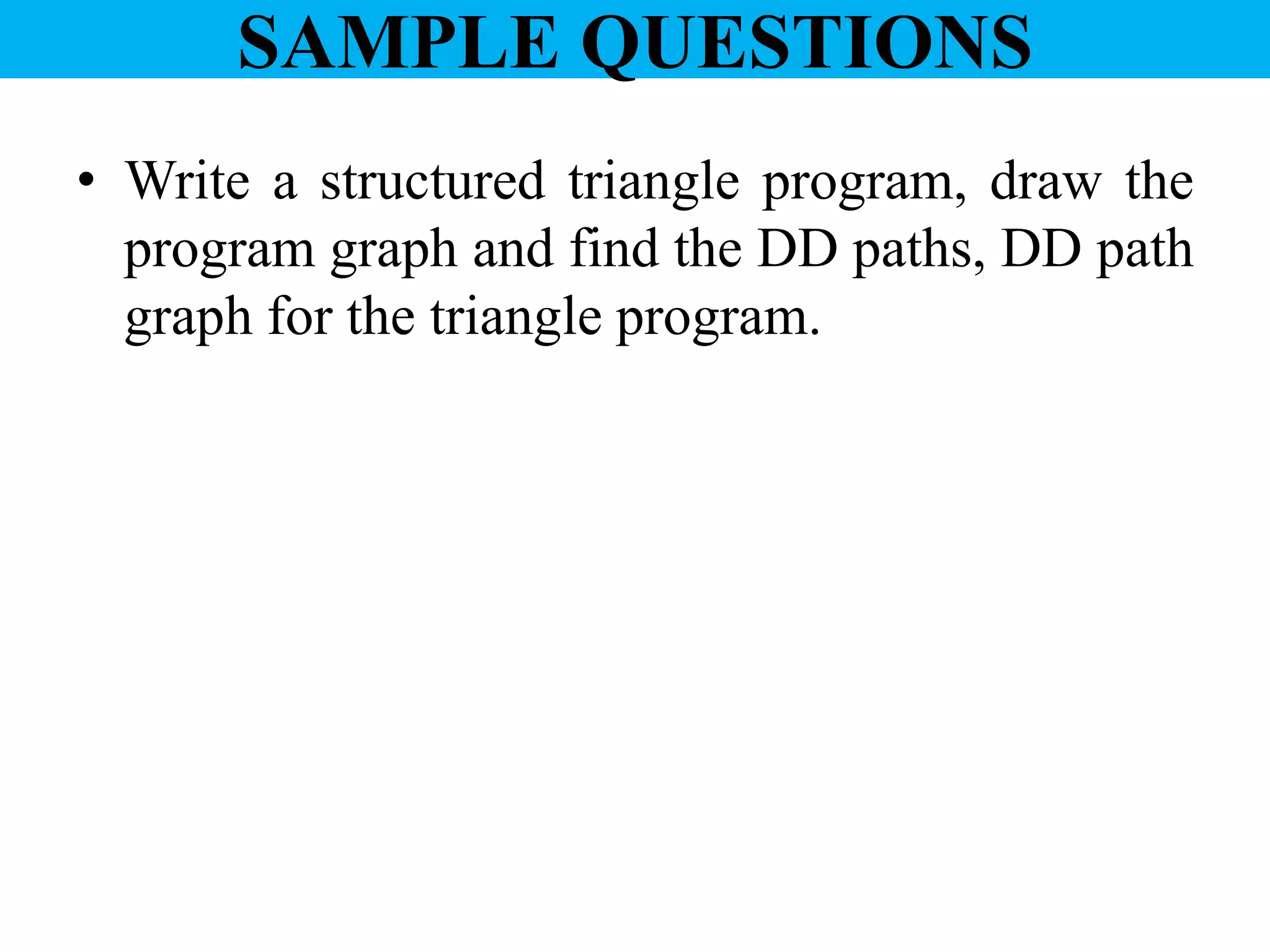 SAMPLE QUESTIONS
• Write a structured triangle program, draw the
program graph and find the DD paths, DD path
graph for the triangle program.
 
