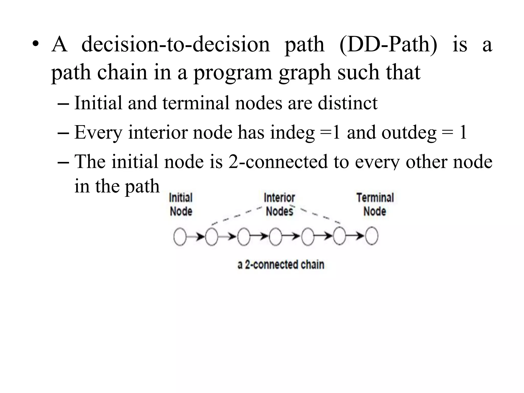• A decision-to-decision path (DD-Path) is a
path chain in a program graph such that
– Initial and terminal nodes are distinct
– Every interior node has indeg =1 and outdeg = 1
– The initial node is 2-connected to every other node
in the path
 