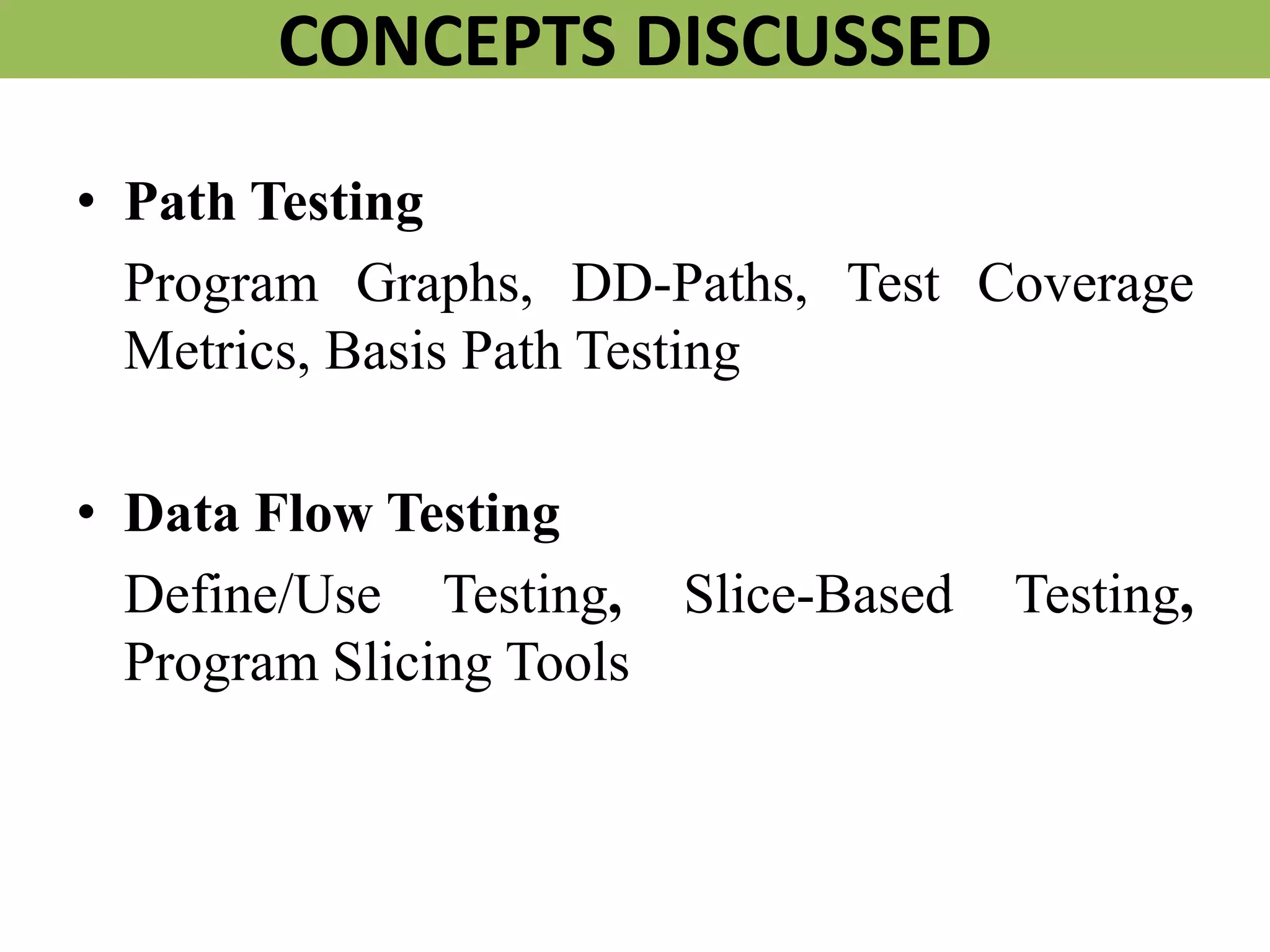CONCEPTS DISCUSSED
• Path Testing
Program Graphs, DD-Paths, Test Coverage
Metrics, Basis Path Testing
• Data Flow Testing
Define/Use Testing, Slice-Based Testing,
Program Slicing Tools
 