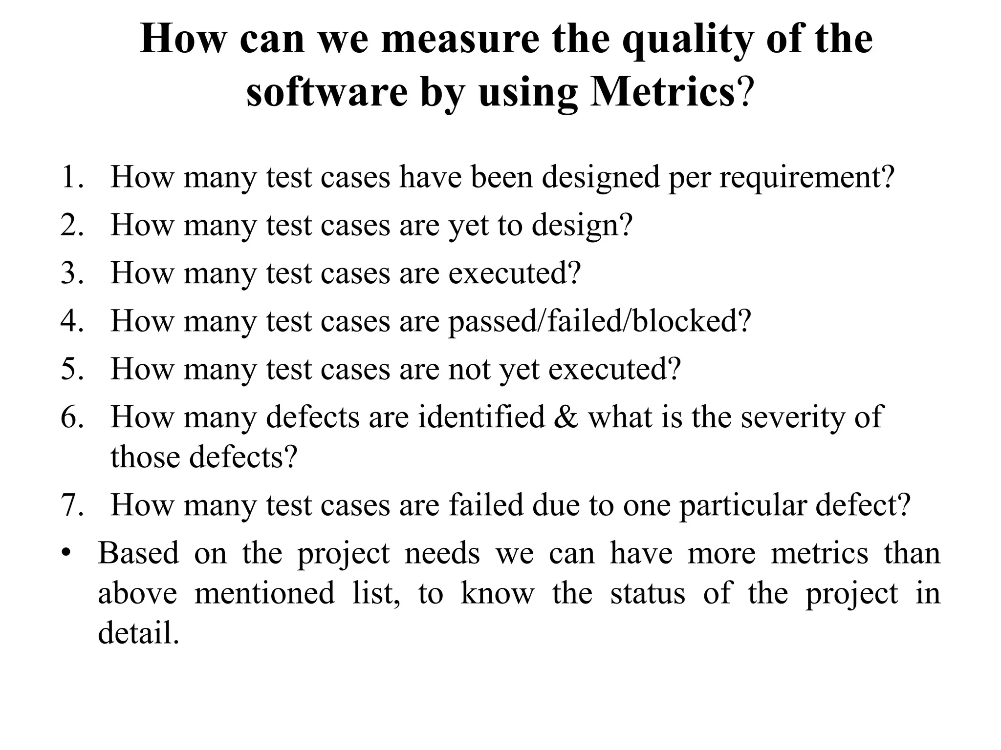 How can we measure the quality of the
software by using Metrics?
1. How many test cases have been designed per requirement?
2. How many test cases are yet to design?
3. How many test cases are executed?
4. How many test cases are passed/failed/blocked?
5. How many test cases are not yet executed?
6. How many defects are identified & what is the severity of
those defects?
7. How many test cases are failed due to one particular defect?
• Based on the project needs we can have more metrics than
above mentioned list, to know the status of the project in
detail.
 