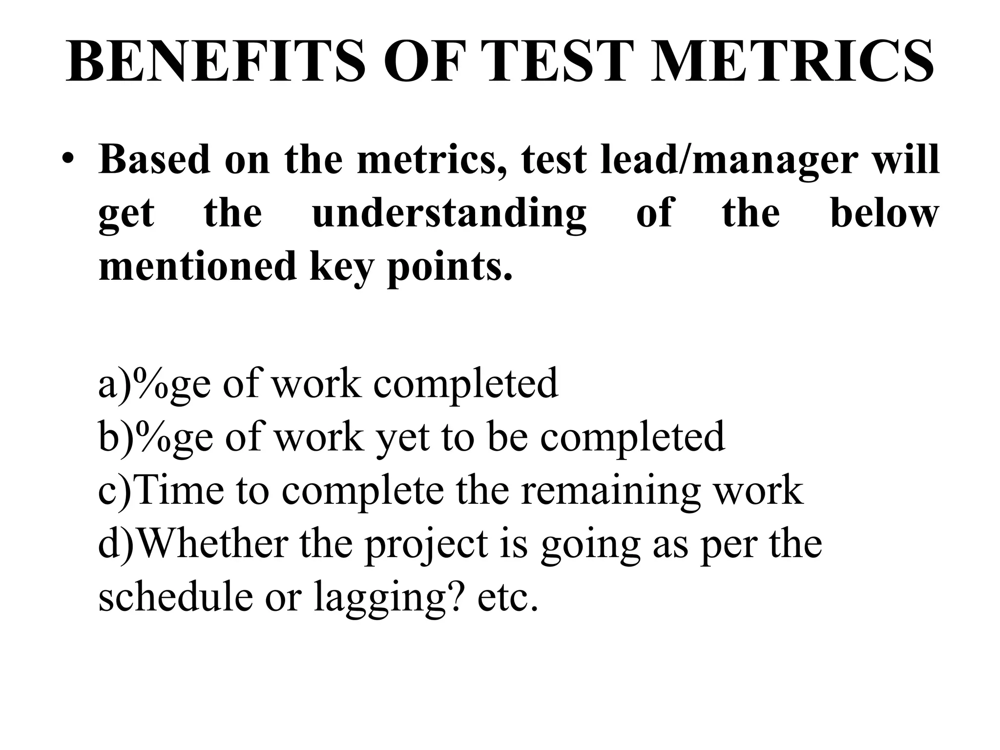 BENEFITS OF TEST METRICS
• Based on the metrics, test lead/manager will
get the understanding of the below
mentioned key points.
a)%ge of work completed
b)%ge of work yet to be completed
c)Time to complete the remaining work
d)Whether the project is going as per the
schedule or lagging? etc.
 