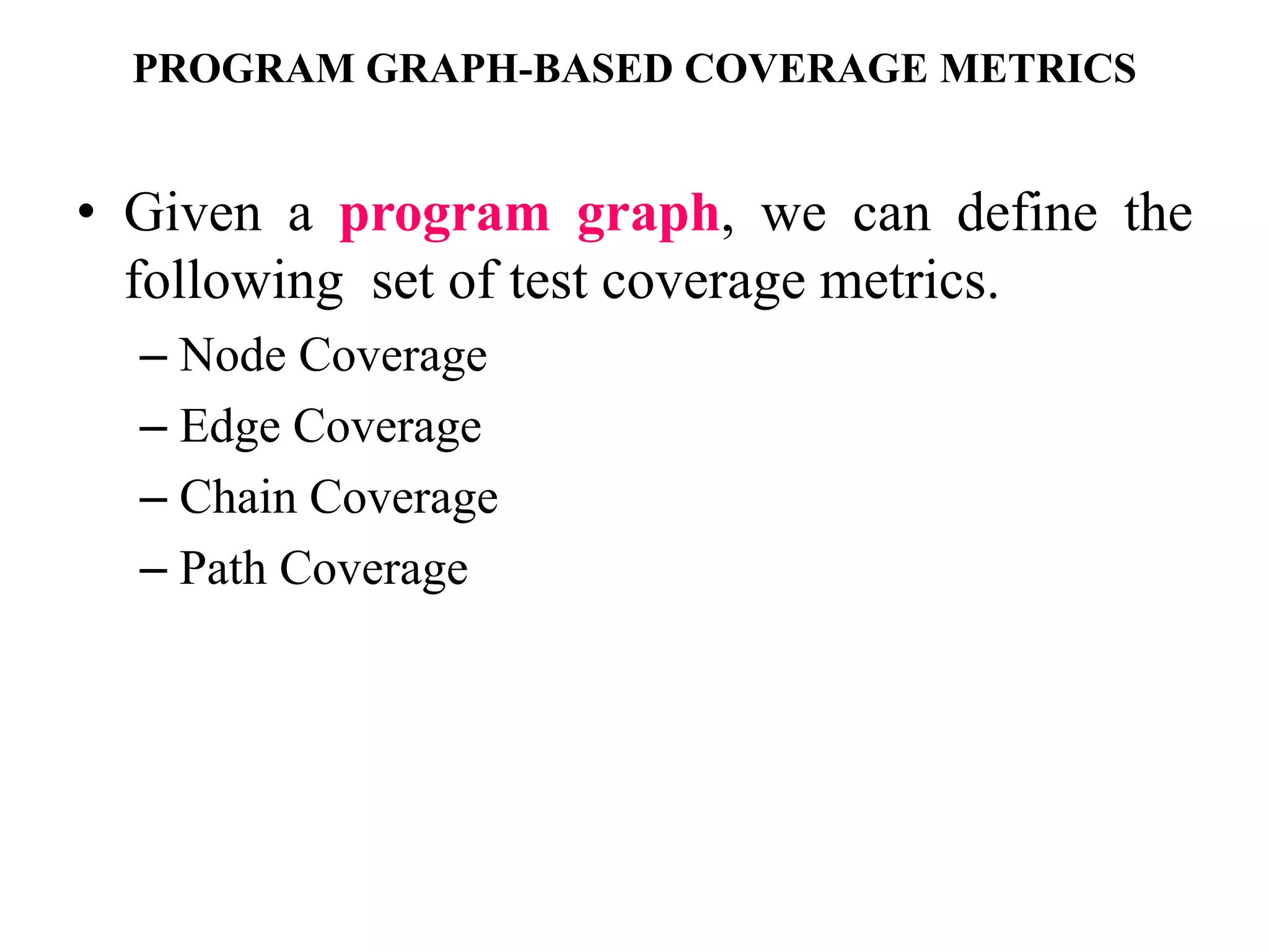 PROGRAM GRAPH-BASED COVERAGE METRICS
• Given a program graph, we can define the
following set of test coverage metrics.
– Node Coverage
– Edge Coverage
– Chain Coverage
– Path Coverage
 