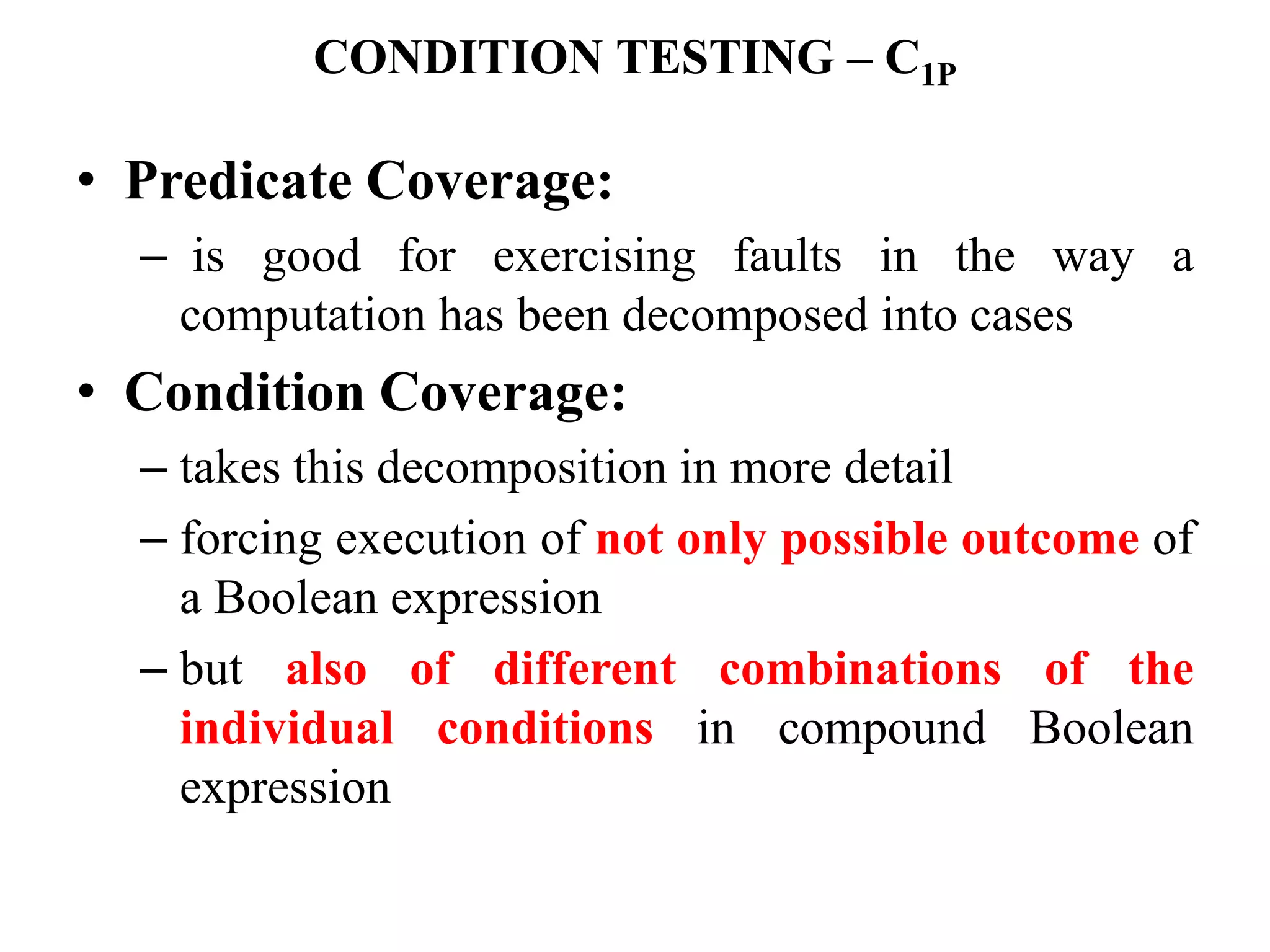 CONDITION TESTING – C1P
• Predicate Coverage:
– is good for exercising faults in the way a
computation has been decomposed into cases
• Condition Coverage:
– takes this decomposition in more detail
– forcing execution of not only possible outcome of
a Boolean expression
– but also of different combinations of the
individual conditions in compound Boolean
expression
 