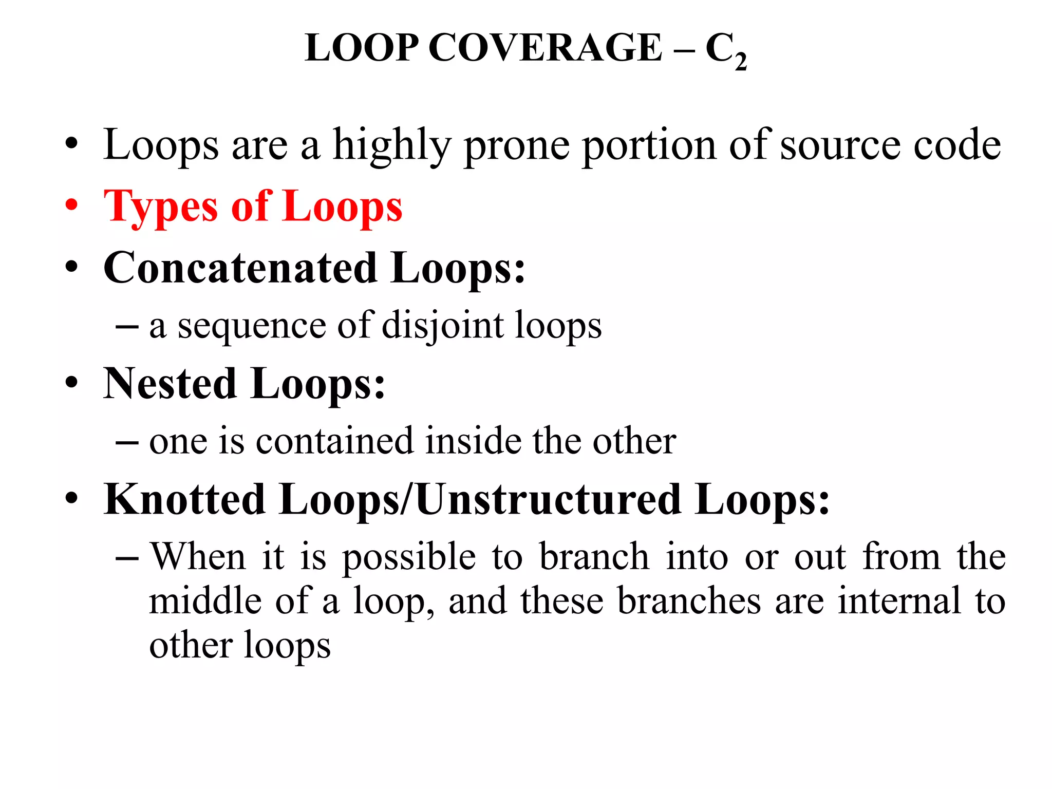 LOOP COVERAGE – C2
• Loops are a highly prone portion of source code
• Types of Loops
• Concatenated Loops:
– a sequence of disjoint loops
• Nested Loops:
– one is contained inside the other
• Knotted Loops/Unstructured Loops:
– When it is possible to branch into or out from the
middle of a loop, and these branches are internal to
other loops
 
