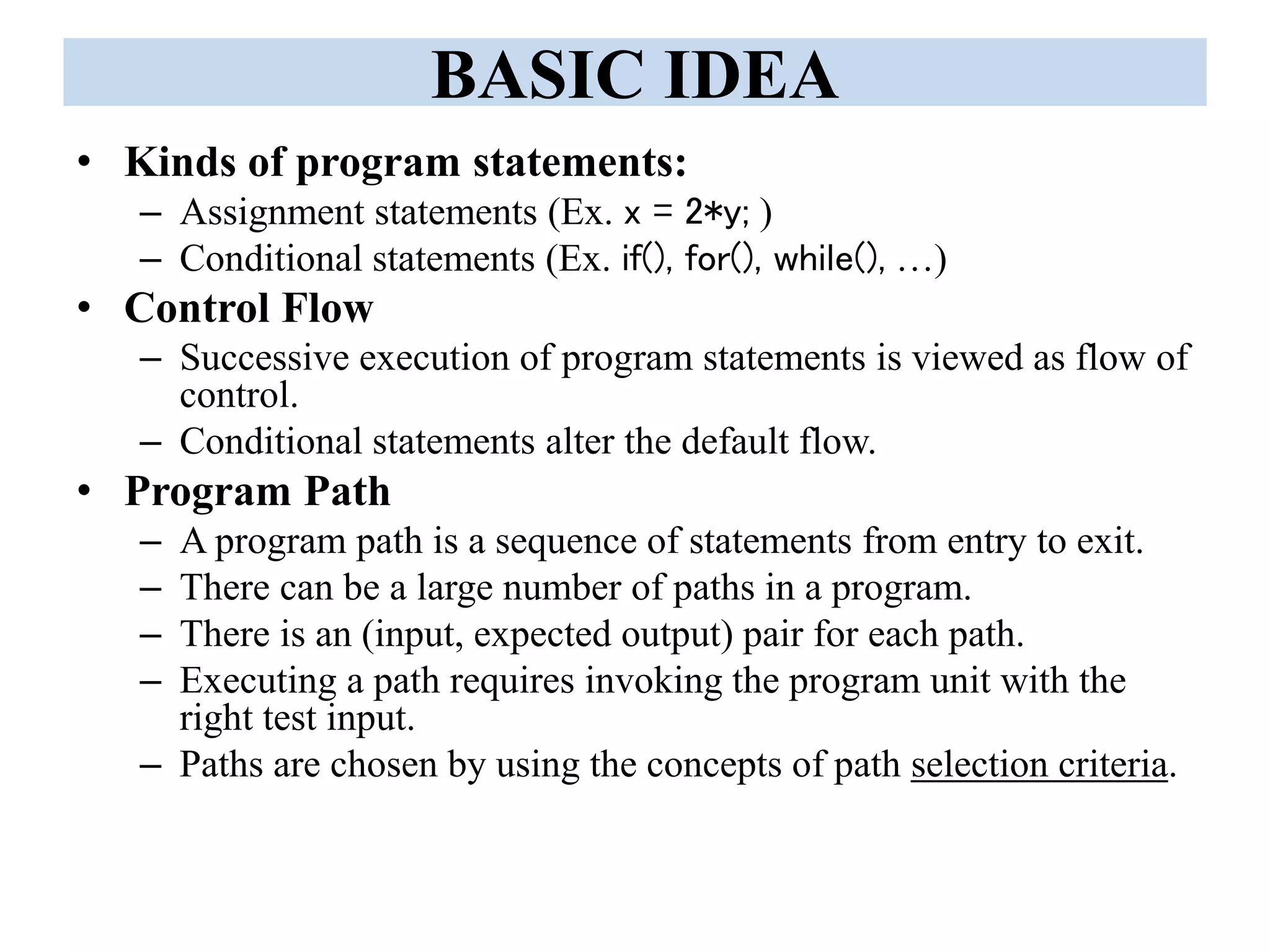 BASIC IDEA
• Kinds of program statements:
– Assignment statements (Ex. x = 2*y; )
– Conditional statements (Ex. if(), for(), while(), …)
• Control Flow
– Successive execution of program statements is viewed as flow of
control.
– Conditional statements alter the default flow.
• Program Path
– A program path is a sequence of statements from entry to exit.
– There can be a large number of paths in a program.
– There is an (input, expected output) pair for each path.
– Executing a path requires invoking the program unit with the
right test input.
– Paths are chosen by using the concepts of path selection criteria.
 