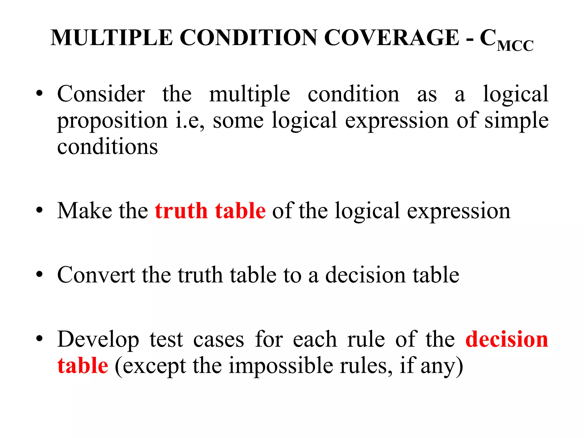 MULTIPLE CONDITION COVERAGE - CMCC
• Consider the multiple condition as a logical
proposition i.e, some logical expression of simple
conditions
• Make the truth table of the logical expression
• Convert the truth table to a decision table
• Develop test cases for each rule of the decision
table (except the impossible rules, if any)
 