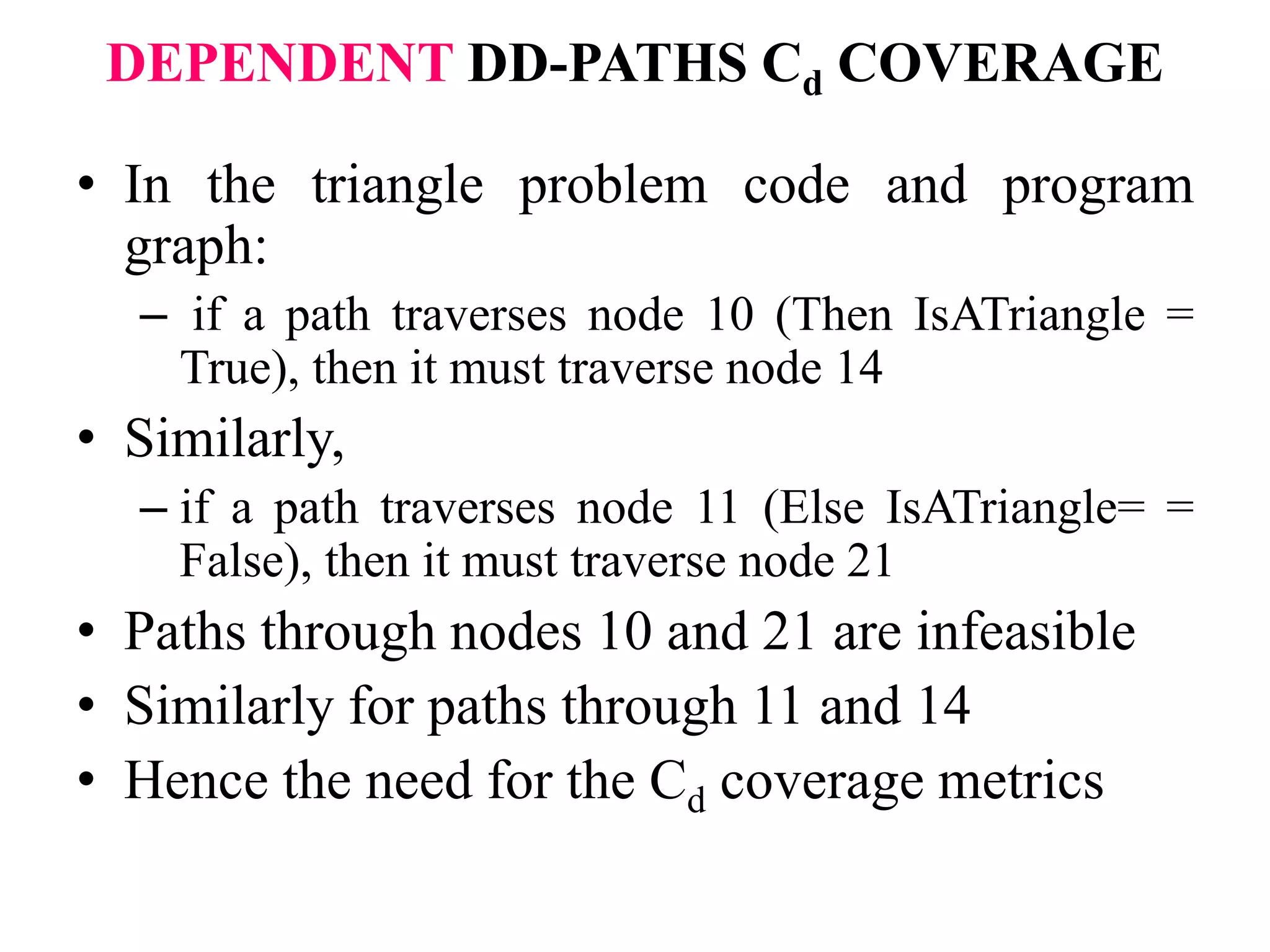 DEPENDENT DD-PATHS Cd COVERAGE
• In the triangle problem code and program
graph:
– if a path traverses node 10 (Then IsATriangle =
True), then it must traverse node 14
• Similarly,
– if a path traverses node 11 (Else IsATriangle= =
False), then it must traverse node 21
• Paths through nodes 10 and 21 are infeasible
• Similarly for paths through 11 and 14
• Hence the need for the Cd coverage metrics
 