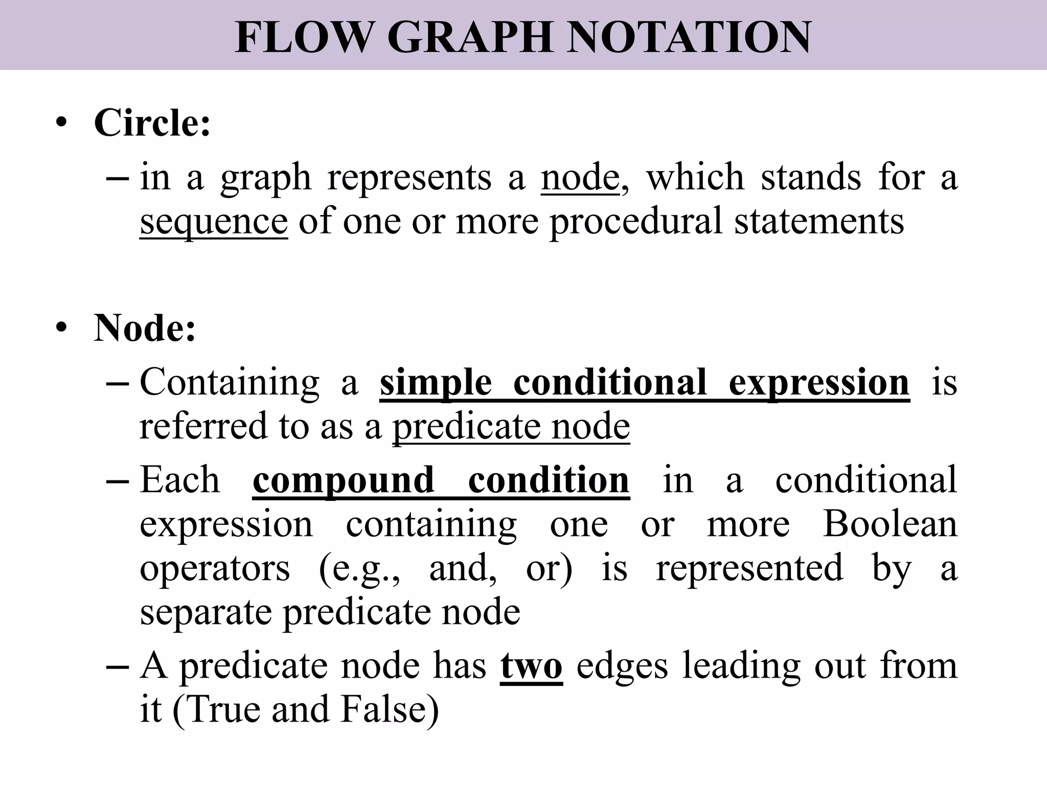 FLOW GRAPH NOTATION
• Circle:
– in a graph represents a node, which stands for a
sequence of one or more procedural statements
• Node:
– Containing a simple conditional expression is
referred to as a predicate node
– Each compound condition in a conditional
expression containing one or more Boolean
operators (e.g., and, or) is represented by a
separate predicate node
– A predicate node has two edges leading out from
it (True and False)
 