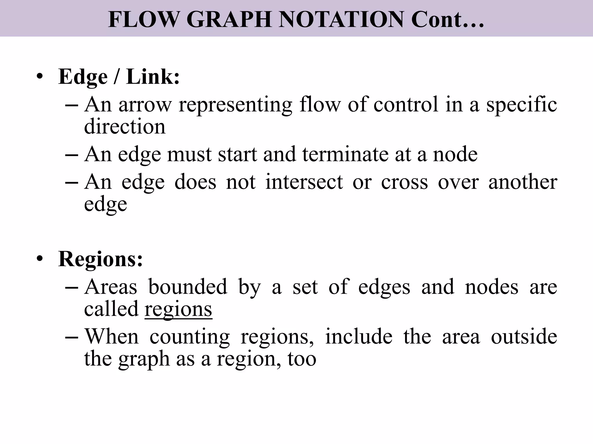 FLOW GRAPH NOTATION Cont…
• Edge / Link:
– An arrow representing flow of control in a specific
direction
– An edge must start and terminate at a node
– An edge does not intersect or cross over another
edge
• Regions:
– Areas bounded by a set of edges and nodes are
called regions
– When counting regions, include the area outside
the graph as a region, too
 