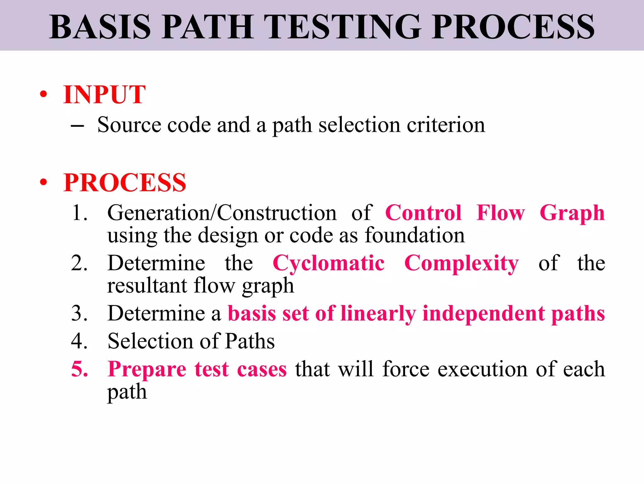 BASIS PATH TESTING PROCESS
• INPUT
– Source code and a path selection criterion
• PROCESS
1. Generation/Construction of Control Flow Graph
using the design or code as foundation
2. Determine the Cyclomatic Complexity of the
resultant flow graph
3. Determine a basis set of linearly independent paths
4. Selection of Paths
5. Prepare test cases that will force execution of each
path
 