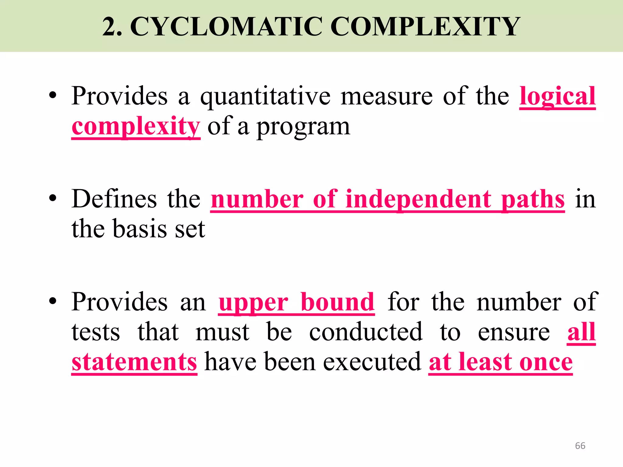 66
2. CYCLOMATIC COMPLEXITY
• Provides a quantitative measure of the logical
complexity of a program
• Defines the number of independent paths in
the basis set
• Provides an upper bound for the number of
tests that must be conducted to ensure all
statements have been executed at least once
 