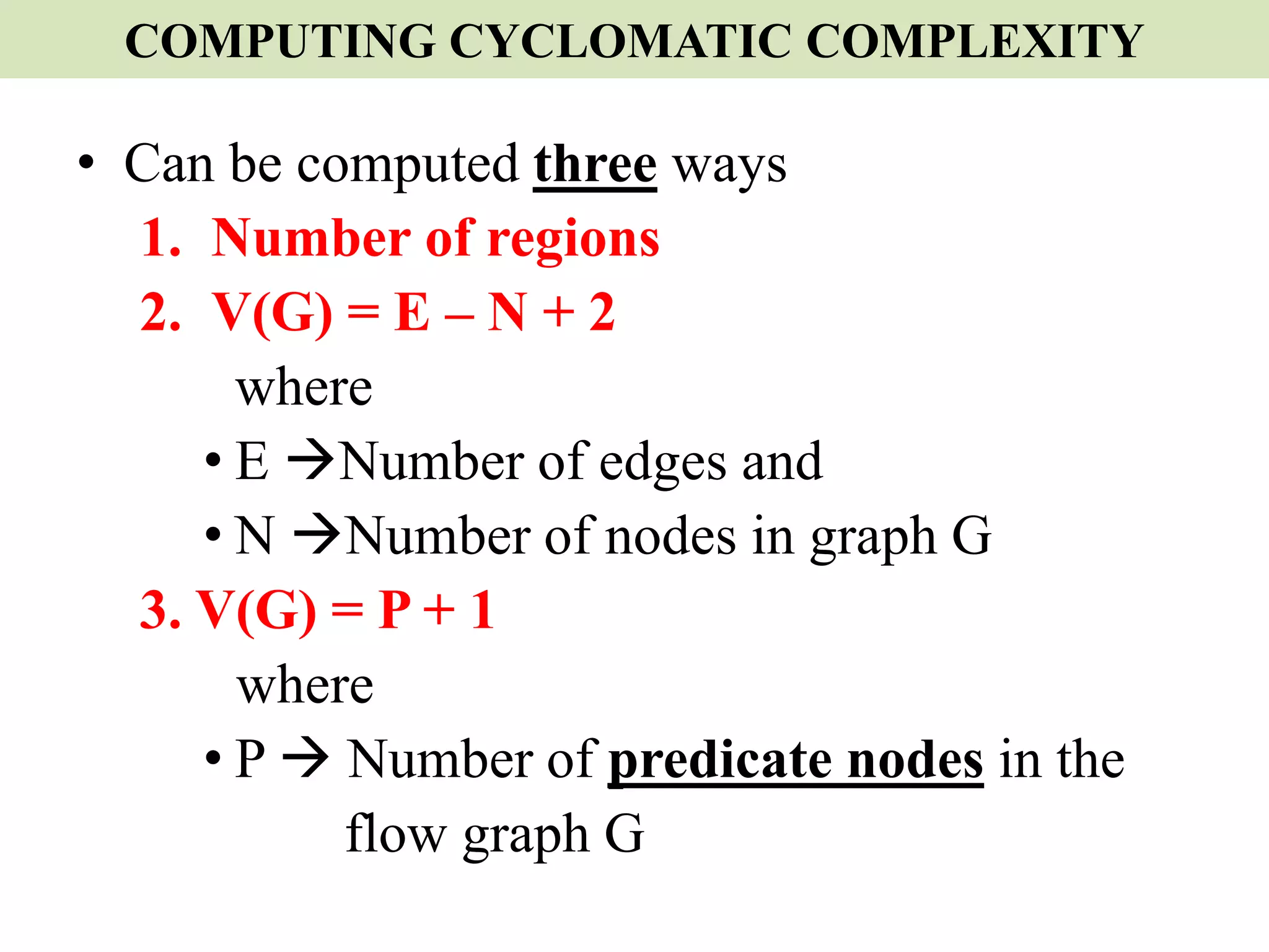 COMPUTING CYCLOMATIC COMPLEXITY
• Can be computed three ways
1. Number of regions
2. V(G) = E – N + 2
where
• E Number of edges and
• N Number of nodes in graph G
3. V(G) = P + 1
where
• P  Number of predicate nodes in the
flow graph G
 