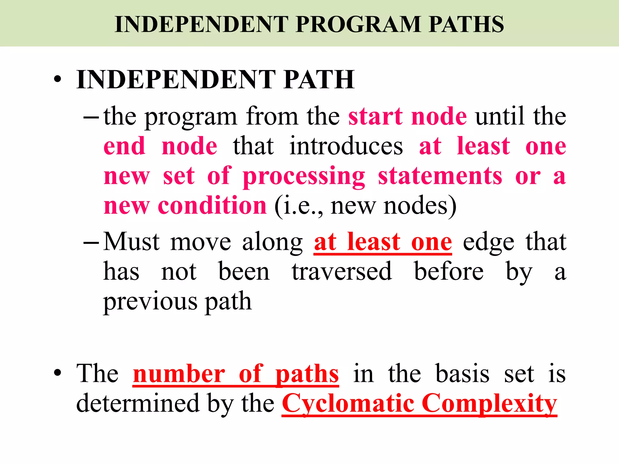INDEPENDENT PROGRAM PATHS
• INDEPENDENT PATH
–the program from the start node until the
end node that introduces at least one
new set of processing statements or a
new condition (i.e., new nodes)
–Must move along at least one edge that
has not been traversed before by a
previous path
• The number of paths in the basis set is
determined by the Cyclomatic Complexity
 