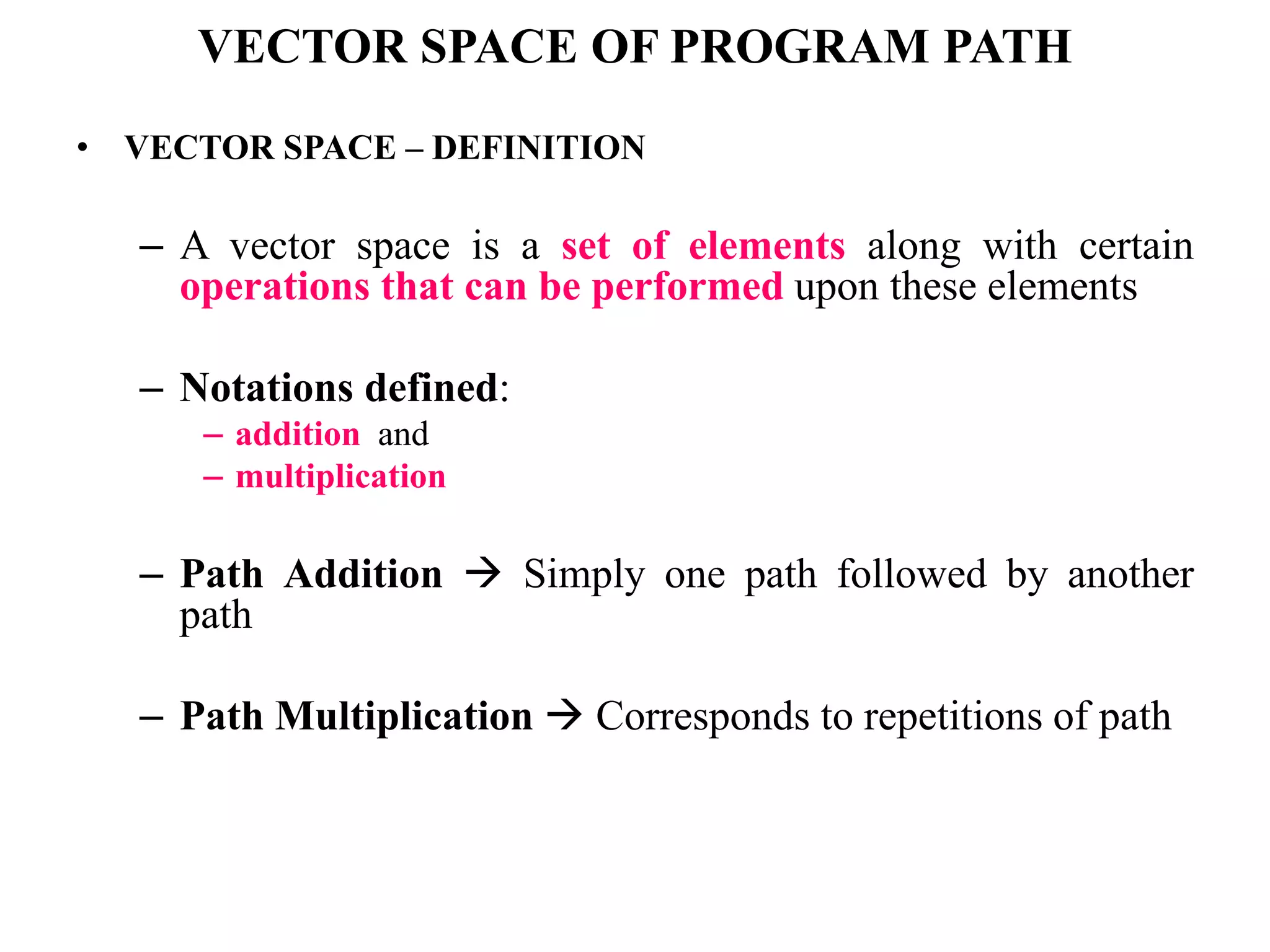 VECTOR SPACE OF PROGRAM PATH
• VECTOR SPACE – DEFINITION
– A vector space is a set of elements along with certain
operations that can be performed upon these elements
– Notations defined:
– addition and
– multiplication
– Path Addition  Simply one path followed by another
path
– Path Multiplication  Corresponds to repetitions of path
 