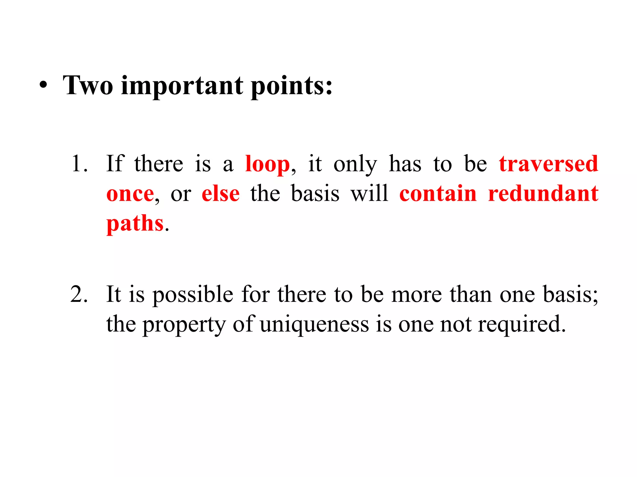 • Two important points:
1. If there is a loop, it only has to be traversed
once, or else the basis will contain redundant
paths.
2. It is possible for there to be more than one basis;
the property of uniqueness is one not required.
 