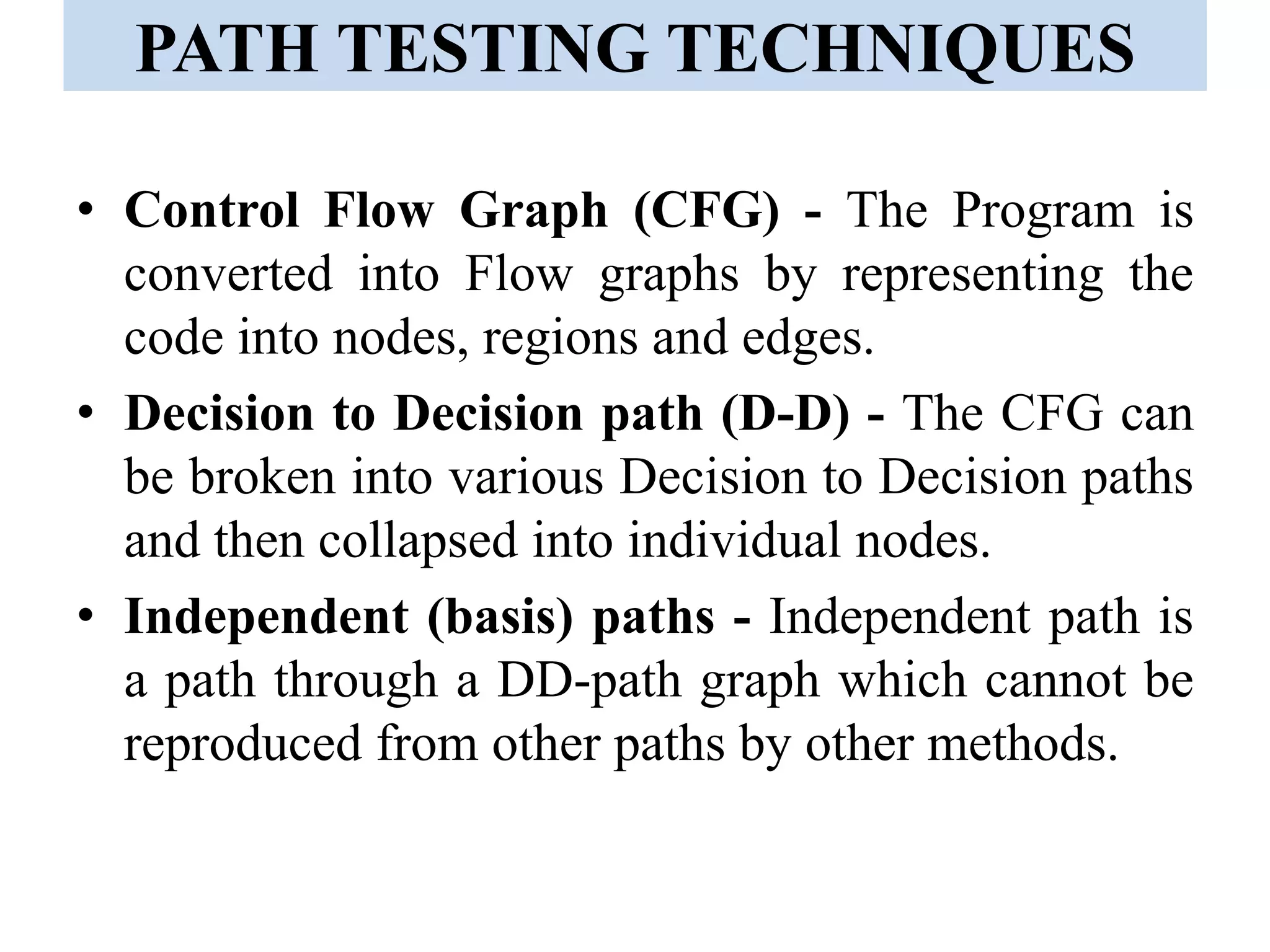 PATH TESTING TECHNIQUES
• Control Flow Graph (CFG) - The Program is
converted into Flow graphs by representing the
code into nodes, regions and edges.
• Decision to Decision path (D-D) - The CFG can
be broken into various Decision to Decision paths
and then collapsed into individual nodes.
• Independent (basis) paths - Independent path is
a path through a DD-path graph which cannot be
reproduced from other paths by other methods.
 