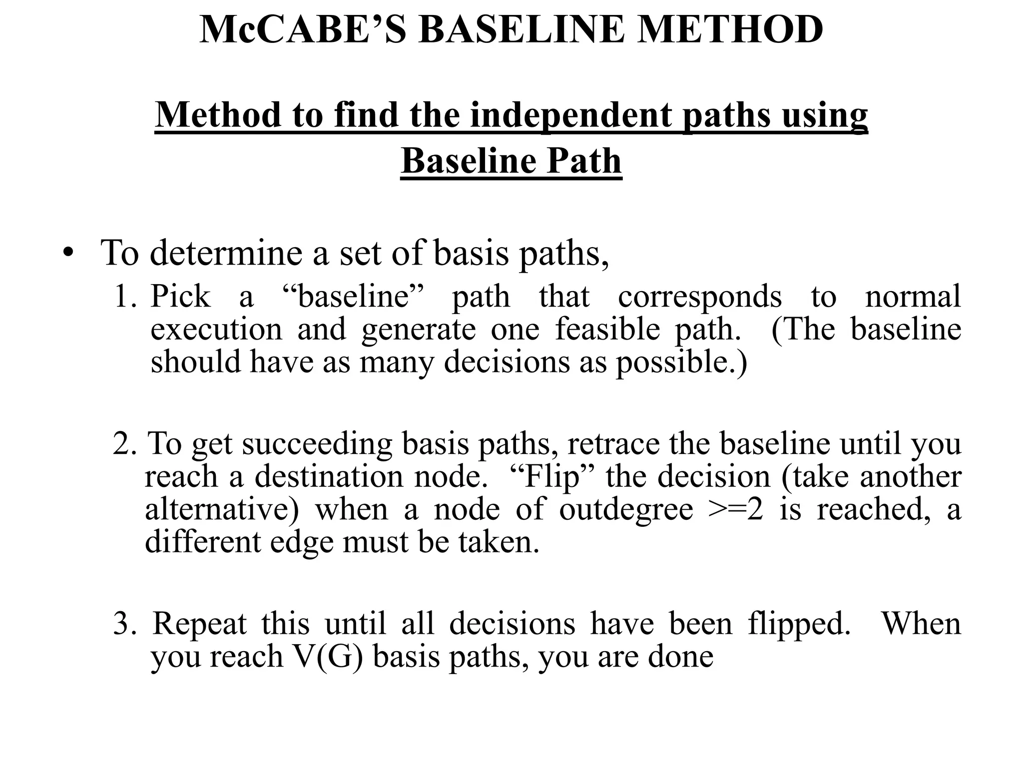 McCABE’S BASELINE METHOD
Method to find the independent paths using
Baseline Path
• To determine a set of basis paths,
1. Pick a “baseline” path that corresponds to normal
execution and generate one feasible path. (The baseline
should have as many decisions as possible.)
2. To get succeeding basis paths, retrace the baseline until you
reach a destination node. “Flip” the decision (take another
alternative) when a node of outdegree >=2 is reached, a
different edge must be taken.
3. Repeat this until all decisions have been flipped. When
you reach V(G) basis paths, you are done
 