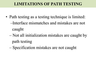 LIMITATIONS OF PATH TESTING
• Path testing as a testing technique is limited:
–Interface mismatches and mistakes are not
caught
– Not all initialization mistakes are caught by
path testing
– Specification mistakes are not caught
 