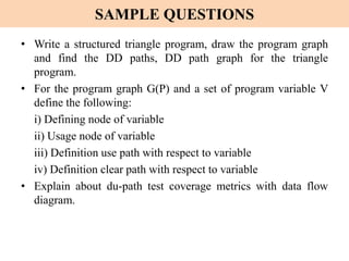 SAMPLE QUESTIONS
• Write a structured triangle program, draw the program graph
and find the DD paths, DD path graph for the triangle
program.
• For the program graph G(P) and a set of program variable V
define the following:
i) Defining node of variable
ii) Usage node of variable
iii) Definition use path with respect to variable
iv) Definition clear path with respect to variable
• Explain about du-path test coverage metrics with data flow
diagram.
 