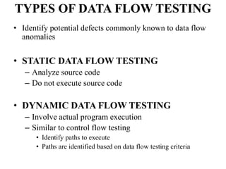 TYPES OF DATA FLOW TESTING
• Identify potential defects commonly known to data flow
anomalies
• STATIC DATA FLOW TESTING
– Analyze source code
– Do not execute source code
• DYNAMIC DATA FLOW TESTING
– Involve actual program execution
– Similar to control flow testing
• Identify paths to execute
• Paths are identified based on data flow testing criteria
 