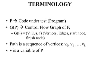 TERMINOLOGY
• P  Code under test (Program)
• G(P)  Control Flow Graph of P,
– G(P) = (V, E, s, f) (Vertices, Edges, start node,
finish node)
• Path is a sequence of vertices: v0, v1 …, vk
• v is a variable of P
 