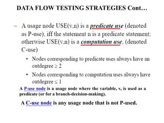 DATA FLOW TESTING STRATEGIES Cont…
A P-use node is a usage node where the variable, v, is used as a
predicate (or for a branch-decision-making).
A C-use node is any usage node that is not P-used.
 