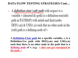 DATA FLOW TESTING STRATEGIES Cont…
A Definition-Clear path for a specific variable, v, is a
Definition-Use path with DEF(v,m) and USE(v,n)
such that there is no other node in the path that is a
defining node of v. (e.g. v does not get reassigned in
the path. )
 